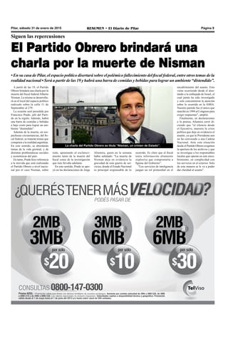 Pilar, sábado 31 de enero de 2015 RESUMEN • El Diario de Pilar Página 9
Siguen las repercusiones
El Partido Obrero brindará una
charla por la muerte de Nisman
• En su casa de Pilar, el espacio político disertará sobre el polémico fallecimiento del fiscal federal, entre otros temas de la
realidad nacional • Será a partir de las 19 y habrá una barra de comidas y bebidas para lograr un ambiente “distendido”.
A partir de las 19, el Partido
Obrero brindará una charla por la
muerte del fiscal federal Alberto
Nisman. La misma se desarrolla-
rá en el local del espacio político
radicado sobre la calle 11 de
Septiembre al 279.
La ocasión será presidida por
Francisco Prado, jefe del Parti-
do en la región. Además, habrá
una barra de comidas y bebidas
a bajo costo para lograr un am-
biente “distendido”.
Además de la muerte, en sos-
pechosas circunstancias, del fis-
cal federal, se tratarán temas que
competen a la realidad argentina.
En este sentido, se abordarán
temas de la vida gremial, y de
distintas problemáticas sociales
y económicas del país.
En tanto, Prado hizo referencia
a la movida que está realizando
el Partido Obrero a nivel nacio-
nal por el caso Nisman, sobre
La charla del Partido Obrero se titula “Nisman, un crimen de Estado”.
ocurrido. Es claro que el fiscal
tenía información altamente
explosiva que comprometía a
figuras del Gobierno”.
“Los servicios de inteligencia
juegan un rol primordial en el
todo, apuntando al esclareci-
miento tanto de la muerte del
fiscal como de la investigación
que éste llevaba adelante.
En este sentido, Prado se apo-
yó en las declaraciones de Jorge
Altamira, quien en la semana
había señalado: “La muerte de
Nisman deja en evidencia la
gravedad de esta guerra de ser-
vicios, donde el Estado Nacional
es principal responsable de lo
encubrimiento del asunto. Esto
viene ocurriendo desde el aten-
tando a la embajada de Israel, el
cual jamás ha sido investigado
y solo concentraron la atención
sobre lo ocurrido en la AMIA.
Nuestro partido fue el único que
marchó en 1994 al Congreso para
exigir respuestas”, amplió.
Finalmente, en declaraciones
a la prensa, Altamira cerró di-
ciendo que “el silencio desde
el Ejecutivo, muestra la crisis
política que deja en evidencia el
asunto, ya que la Presidenta aun
no ha convocado a una Cadena
Nacional. Ante esta situación
desde el Partido Obrero exigimos
la apertura de los archivos y que
se investigue a los responsables
locales que operan en este encu-
brimiento, en complicidad con
los servicios en el exterior. Solo
de esta manera se le va a poder
dar claridad al asunto”.
 