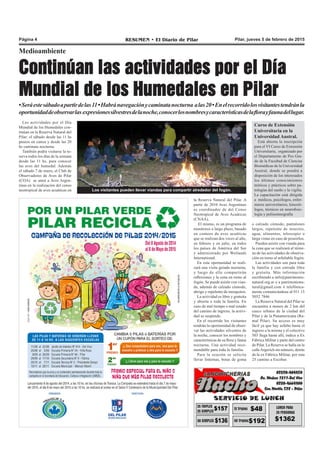 Pilar, jueves 5 de febrero de 2015RESUMEN • El Diario de PilarPágina 4
Medioambiente
Continúan las actividades por el Día
Mundial de los Humedales en Pilar
•Seráestesábadoapartirdelas11•Habránavegaciónycaminatanocturna alas20•Enelrecorridolosvisitantestendránla
oportunidaddeobservarlas expresionessilvestresdelanoche,conocerlosnombresycaracterísticasdelaflorayfaunadellugar.
la Reserva Natural del Pilar. A
partir de 2010 Aves Argentinas
es coordinador de del Censo
Neotropical de Aves Acuáticas
(CNAA).
El mismo, es un programa de
monitoreo a largo plazo, basado
en conteos de aves acuáticas
que se realizan dos veces al año,
en febrero y en julio, en todos
los países de América del Sur
y administrado por Wetlands
International.
En esta oportunidad se reali-
zará una visita guiada nocturna,
y luego de ello compartirán
reflexiones y la cena en torno al
fogón. Se puede asistir con vian-
da, además de calzado cómodo,
abrigo y repelente de mosquitos.
La actividad es libre y gratuita
y abierta a toda la familia. En
caso de mal tiempo o mal estado
del camino de ingreso, la activi-
dad se suspende.
En el recorrido los visitantes
tendrán la oportunidad de obser-
var las actividades silvestres de
la noche, conocer los nombres y
características de su flora y fauna
nocturna. Una actividad reco-
mendable para toda la familia.
Para la ocasión se solicita
llevar linternas, botas de goma
o calzado cómodo, pantalones
largos, repelente de insectos,
agua, alimentos, telescopio o
larga vistas en caso de poseerlos.
Pueden asistir con vianda para
la cena que se realizará al térmi-
no de las actividades de observa-
ción en torno al infaltable fogón.
Las actividades son para toda
la familia y con entrada libre
y gratuita. Más información
escribiendo a info@patrimonio-
natural.org.ar o a patrimoniona-
tural@gmail.com ó telefónica-
mente comunicándose al 011 15
5052 7846
La Reserva Natural del Pilar se
encuentra a menos de 2 km del
casco urbano de la ciudad del
Pilar y de la Panamericana (Ra-
mal Pilar). Su acceso es muy
fácil ya que hay asfalto hasta el
ingreso a la misma y el colectivo
503 llega hasta allí, indica a Ex
Fábrica Militar y parte del centro
de Pilar. La Reserva se halla en la
calleArgerich sin número, detrás
de la ex Fábrica Militar, por ruta
25 camino a Escobar.
Las actividades por el Día
Mundial de los Humedales con-
tinúan en la Reserva Natural del
Pilar: el sábado desde las 11 hs
paseos en canoa y desde las 20
hs caminata nocturna.
También podrá visitarse la re-
serva todos los días de la semana
desde las 11 hs, para conocer
las aves del humedal. Además
el sábado 7 de enero, el Club de
Observadores de Aves de Pilar
(COA) se unen a Aves Argen-
tinas en la realización del censo
neotropical de aves acuáticas en Los visitantes pueden llevar viandas para compartir alrededor del fogón.
Curso de Extensión
Universitaria en la
Universidad Austral.
Está abierta la inscripción
para el VI Curso de Extensión
Universitaria, organizado por
el Departamento de Pos Gra-
do de la Facultad de Ciencias
Biomédicas de la Universidad
Austral, donde se pondrá a
disposición de los interesados
los últimos conocimientos
teóricos y prácticos sobre pa-
tologías del sueño y la vigilia.
La capacitación está dirigida
a médicos, psicólogos, enfer-
meros universitarios, kinesió-
logos, técnicos en neurofisio-
logía y polisomnografía
 