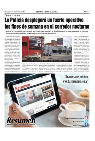 RESUMEN • El Diario de Pilar Página 5Pilar, jueves 5 de febrero de 2015
La Policía desplegará un fuerte operativo
los fines de semana en el corredor nocturno
• A partir de este sábado, fuerzas policiales realizarán controles de alcoholemia en la zona para evitar accidentes.
• Hoy se reunirán con el Juez de Faltas para avanzar con la iniciativa.
Fuentes policiales señalaron
a Resumen que en la jornada de
hoy mantendrán una reunión con
el Juez de Faltas pilarense Dr.
Sebastián Zamarripa, con el fin
de llevar a cabo operativos de
control todos los fines de semana
en el corredor nocturno local.
El lugar suele ser escenario de
peleas u otros hechos violentos y
evitables. Los fuertes operativos
policiales, que incluirán control
de alcoholemia, comenzarán de
ser posible este mismo sábado.
De esta forma se busca evitar
trifulcas, picadas y cualquier otro
tipo de incidentes.
El énfasis estaría puesto en los
conductores que manejan bajo
los efectos del alcohol, ya que el
pasado domingo a la madrugada,
la autopista Panamericana fue es-
cenario de un accidente producto
de picadas, que ocasionó lesiones
en dos personas ajenas a la carrera
Para prevención
Fiat 147. El conductor perdió el
control en medio del tráfico, al
avanzar a una velocidad de 180
km por hora. Entonces embistió
contra la Fiorino de Loraschi,
que dio varias vueltas sobre el
asfalto, chocando luego contra
el guardarraíl y quedando final-
mente en el carril central de la
autopista. Afortunadamente, no
hubo más vehículos implicados
en el accidente.
Tras el lamentable suceso, el
causante del choque se dio a la
fuga. Loraschi sufrió cortes en la
cabeza y los brazos y varias contu-
siones, mientras que su hijo quedó
en observación por 24 horas.
Asimismo, cabe señalar que
una cámara de seguridad ubicada
en la autopista a la altura de Del
Viso, sobre el km. 43 y medio
detectó vehículos circulando a
200 km por hora alrededor de la
hora del desafortunado accidente.
La zona suele ser escenario de peleas a la salida de los boliches bailables.
carreras ilegales, presuntamente
un Volkswagen Bora gris oscuro.
Según indicaron testigos ocu-
lares, el hombre que conducía el
Volkswagen Bora se encontraba
corriendo una picada contra un
ilegal: Alejandro Loraschi, un
vecino pilarense, y su hijo de
nueve años.
La camioneta Fiat Fiorino
conducida por Loraschi había
ingresado a Acceso Norte por la
calle Tratado del Pilar y circulaba
por el carril lento de la autopista.
El accidente ocurrió cuando a
la altura del Km. 52 y medio el
vehículo fue colisionado por un
auto que estaba participando de
 