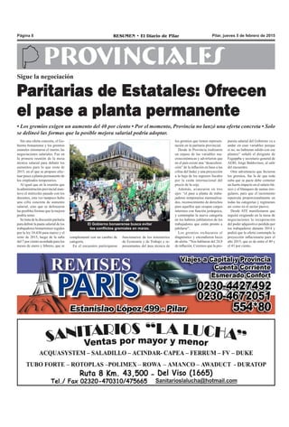 Pilar, jueves 5 de febrero de 2015RESUMEN • El Diario de PilarPágina 8
PROVINCIALES
Sin una oferta concreta, el Go-
bierno bonaerense y los gremios
estatales retomaron el martes las
negociaciones salariales. Fue en
la primera reunión de la mesa
técnica salarial para debatir los
aumentos para lo que resta de
2015, en el que se propuso efec-
tuar pases a planta permanente de
los empleados temporarios.
Al igual que en la reunión que
la administración provincial man-
tuvo el miércoles pasado con los
docentes, esta vez tampoco hubo
una cifra concreta de aumento
salarial, sino que se delinearon
las posibles formas que la mejora
podría tener.
Se trata de la discusión paritaria
para definir la pauta salarial de los
trabajadores bonaerenses regidos
por la ley 10.430 para marzo y el
resto de 2015, luego de la suba
del 7 por ciento acordada para los
meses de enero y febrero, que se
Sigue la negociación
Paritarias de Estatales: Ofrecen
el pase a planta permanente
• Los gremios exigen un aumento del 40 por ciento • Por el momento, Provincia no lanzó una oferta concreta • Solo
se delineó las formas que la posible mejora salarial podría adoptar.
los gremios que tienen represen-
tación en la paritaria provincial.
Desde la Provincia realizaron
un repaso de las variables ma-
croeconómicas y advirtieron que
en el país existe una “desacelera-
ción” de la inflación en base a las
cifras del Indec y una proyección
a la baja de los ingresos fiscales
por la caída internacional del
precio de la soja.
Además, avanzaron en tres
ejes: “el pase a planta de traba-
jadores temporarios mensualiza-
dos, reconocimiento de derechos
para aquellos que ocupan cargos
interinos con función jerárquica,
y contemplar la nueva categoría
en los haberes jubilatorios de los
trabajadores que están pronto a
jubilarse”.
Los gremios rechazaron el
diagnóstico y encendieron luces
de alerta. “Nos hablaron del 24,9
de inflación. Creemos que la pro-
funcionarios de los ministerios
de Economía y de Trabajo y re-
presentantes del área técnica de
El Gobierno bonaerense busca evitar
los conflictos gremiales en marzo.
complementó con un cambio de
categoría.
En el encuentro participaron
puesta salarial del Gobierno va a
andar en esas variables porque
si no, no hubieran salido con ese
planteo” señaló el dirigente de
Fegeppba y secretario general de
AERI, Jorge Baldovinos, al salir
del encuentro.
Otra advertencia que hicieron
los gremios, fue la de que toda
suba que se pacte debe contener
un fuerte impacto en el salario bá-
sico y el blanqueo de sumas irre-
gulares, para que el incremento
repercuta proporcionalmente en
todas las categorías y regímenes
así como en el sector pasivo.
Desde ATE manifestaron que
seguirá exigiendo en la mesa de
negociaciones la recuperación
del poder adquisitivo perdido por
los trabajadores durante 2014 y
pedirá que la oferta contemple la
proyección inflacionaria para el
año 2015, que es de entre el 40 y
el 43 por ciento.
 