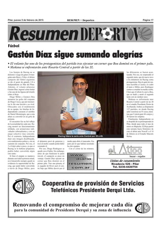 Página 17RESUMEN • DeportesPilar, jueves 5 de febrero de 2015
Los festejos de Racing no se
detienen. Luego de ganar el trian-
gular ante Boca y Vélez, el último
campeón del fútbol argentino
se dio el gusto de ganarle 2-0 a
Independiente en Mar del Plata.
Además, el volante pilarense
Gastón Díaz, ingresó como titular
y fue una de las figuras del triunfo
sobre el Rojo.
Diego Milito y Gustavo Bou
anotaron los goles del conjunto
de Diego Cocca, que por momen-
tos le dio una lección a su rival.
Ofuscados con el rendimiento
de su equipo, los hinchas de In-
dependiente corearon el nombre
de Daniel Montenegro, que a esta
altura se convirtió en un grito de
protesta.
El encuentro fue un fiel reflejo
de la actualidad de cada uno. Ra-
cing mostró un funcionamiento
atildado, con actuaciones indi-
viduales sobresalientes y con un
juego colectivo muy concreto.
Por el contrario, Independiente
dejó una imagen desdibujada,
con rendimientos pobres y sin un
sustento de conjunto. Por eso, el
2 a 0 dejó sabor a poco, ya que si
Racing se lo hubiese propuesto,
podría haber convertido algún
otro tanto.
Si bien el empate se mantuvo
durante casi toda la primera mitad,
en el desarrollo siempre quedó en
evidencia la superioridad de Ra-
cing, que pudo haber convertido
a través de Diego Milito, pero
Fútbol
Gastón Díaz sigue sumando alegrías
• El volante fue uno de los protagonistas del partido tras ejecutar un corner que Bou dominó en el primer palo.
• Mañana se enfrentarán ante Rosario Central a partir de las 20.
el delantero pecó de generoso y
tocó al medio cuando podía haber
rematado él.
Por eso, Diego Rodríguez se
quedó con el balón. Sin embargo,
antes de que finalizara la parte
inicial, el campeón se puso en
ventaja. Gastón Díaz ejecutó un
corner que Bou dominó en el
primer palo. Tras una pirueta, el
ex jugador de River sacó el cen-
tro bajo que Milito desvió por el
medio para abrir el marcador. Era
justo por lo que habían mostrado
los dos equipos.
Con el correr de los minutos,
Listas de casamiento
Rivadavia 526 - Pilar
Tel. 0230-4420754
bazar - regalos
Cooperativa de provisión de Servicios
Telefónicos Presidente Derqui Ltda.
Renovando el compromiso de mejorar cada día
para la comunidad de Presidente Derqui y su zona de influencia
Racing lidera la serie ante Central por 55 a 45.
las diferencias se fueron acen-
tuando. Por eso, no sorprendió el
segundo tanto, que de nuevo tuvo
a los delanteros de Racing como
protagonistas. Bou le ganó de ma-
nera increíble a Cuesta y le cedió
el tanto a Milito, pero Rodríguez
contuvo a medias su media vuelta.
Claro que el rebote le cayó a Bou,
que no dudó y anotó el segundo
tanto con un zurdazo seco.
Mañana se enfrentarán ante
Rosario Central a partir de las 20
en el estadio Presidente Perón de
Avellaneda.Ambos ya disputaron
137 partidos, en donde Racing
salió victorioso en 55 veces, mien-
tras que Central ganó 46 cotejos y
36 fueron los empates.
Finalmente, Independiente ya
se despidió de su pretemporada en
Pilar, donde paso todo el mes de
enero en Mapuche. El Rojo partió
esta semana hacia Domínico de
cara al debut ante Newell`s el 14
de febrero en el Estadio Marcelo
Bielsa.
 