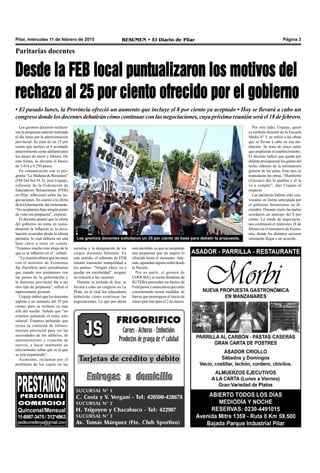 Pilar, miércoles 11 de febrero de 2015 RESUMEN • El Diario de Pilar Página 3
Los gremios docentes rechaza-
ron la propuesta salarial realizada
el día lunes por la administración
provincial. Se trata de un 25 por
ciento que incluye el 8 acordado
anteriormente como adelanto para
los meses de enero y febrero. De
esta forma, se elevaría el básico
de 5.414 a 6.250 pesos.
En comunicación con el pro-
grama “La Mañana de Resumen”
(FM Del Sol 91.5), José Urquijo,
referente de la Federación de
Educadores Bonaerenses (FEB)
en Pilar, reflexionó sobre las ne-
gociaciones. En cuanto a la oferta
de la Gobernación,fueterminante:
“No aceptamos bajo ningún punto
de vista esa propuesta”, expresó.
El docente apuntó que la oferta
del gobierno no toma en consi-
deración la inflación ni la deva-
luación ocurridas desde la última
paritaria, lo cual debiera ser una
base clave a tener en cuenta.
“Estamos mucho más abajo de lo
que es la inflación en sí”, señaló.
“La reunión última que tuvimos
con el ministro de Economía
fue fructífera, pero pensábamos
que cuando nos sentáramos con
las partes de la gobernación y
la directora provincial iba a ser
otro tipo de propuesta”, refirió el
representante gremial.
Urquijo indicó que los docentes
aspiran a un aumento del 35 por
ciento, pero su reclamo va más
allá del sueldo. Señaló que “no
estamos peleando el tema solo
salarial. Estamos peleando que
exista la comisión de infraes-
tructura provincial para ver las
necesidades de los edificios, de
mantenimiento y creación de
nuevos, y hacer realmente un
relevamiento sobre qué es lo que
se está requiriendo”.
Asimismo, reclaman por el
problema de los cupos en las
Paritarias docentes
Desde la FEB local puntualizaron los motivos del
rechazo al 25 por ciento ofrecido por el gobierno
• El pasado lunes, la Provincia ofreció un aumento que incluye el 8 por ciento ya aceptado • Hoy se llevará a cabo un
congreso donde los docentes debatirán cómo continuar con las negociaciones, cuya próxima reunión será el18 defebrero.
Los gremios docentes solicitaron un 35 por ciento de base para debatir la propuesta.
escuelas y la designación de los
cargos docentes faltantes. En
este sentido, el referente de FEB
intentó transmitir tranquilidad a
los padres: “Ningún chico va a
quedar sin escolaridad”, aseguró
en relación a las vacantes.
Durante la jornada de hoy, se
llevará a cabo un congreso en La
Plata, en el cual los educadores
debatirán cómo continuar las
negociaciones. Lo que por ahora
está decidido, es que no aceptarán
una propuesta que no supere lo
ofrecido hasta el momento. Ade-
más, aguardan alguna señal desde
la Nación.
Por su parte, el gremio de
UDOCBAy el sector disidente de
SUTEBA pretenden un básico de
9 mil pesos y anunciaron que están
considerando tomar medidas de
fuerza que posterguen el inicio de
clases previsto para el 2 de marzo.
Por otro lado, Urquijo, quien
es también director de la Escuela
Media N° 5, se refirió a las obras
que se llevan a cabo en esa ins-
titución. Se trata de cinco aulas
que ampliarán el establecimiento.
El docente indicó que queda por
delante presupuestar los gastos del
techo, además de la terminación
general de las aulas. Este mes se
reanudarán las obras. “Humberto
(Zúccaro) dio la palabra y él la
va a cumplir”, dijo Urquijo al
respecto.
Las paritarias habían sido con-
vocadas en forma anticipada por
el gobierno bonaerense en di-
ciembre. Durante enero las partes
acordaron un anticipo del 8 por
ciento. La ronda de negociacio-
nes continuará el miércoles 18 de
febrero en el ministerio de Econo-
mía, donde los distintos sectores
intentarán llegar a un acuerdo.
 
