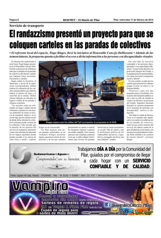 Pilar, miércoles 11 de febrero de 2015RESUMEN • El Diario de PilarPágina 6
Servicio de transporte
El randazzismo presentó un proyecto para que se
coloquen carteles en las paradas de colectivos
Klages en un comunicado.
“En Pilar tenemos muy po-
cas paradas señalizadas, es un
verdadero milagro encontrar
alguna, queremos a través de este
proyecto y de los que venimos
Klages espera que los ediles del FpV acompañen la propuesta en el HCD.
presentando en cuanto a materia
de transporte empezar a generar
un cambio tangible. Este sistema
pasa por una compleja condición
en la que se debe trabajar fuerte-
mente para revertir los grandes
• El referente local del espacio, Tiago Klages, llevó la iniciativa al Honorable Concejo Deliberante • Además de las
nomenclaturas, la propuesta apunta a facilitar el acceso a dicha información a las personas con discapacidades visuales.
El referente del randazzismo a
nivel local, Tiago Klages, presen-
tó en el Honorable Concejo Deli-
berante un proyecto de ordenanza
para que se instalen en las paradas
de colectivos del distrito carteles
que indiquen línea, recorridos,
frecuencias y ramales.
Según señala la iniciativa, el
Municipio, a través de la repar-
tición correspondiente, deberá
realizar la colocación de los car-
teles nomencladores que deberán
indicar el número de línea y el
recorrido de la misma. Dichos
carteles deberán ser ubicados en
lugares visibles de las paradas y
refugios existentes.
“Las acciones como las soli-
citadas sin lugar a dudas traerán
soluciones a quienes no son usua-
rios habituales de tomar el servi-
cio de transporte urbano y al no
existir algo que los oriente acerca
de dónde deben abordar los colec-
tivos terminan siendo víctimas de
la confusión. Cabe recordar que
es derecho de los usuarios del
servicio de transporte automotor
a tener una información adecuada
de los lugares (paradas) donde
pueden acceder a los micros de
cada línea y ramal”, expresó
errores que se vienen cometiendo,
ya sea por falta de interés o por
la ineficiencia política de los
responsables ejecutivos y legis-
lativos encargados de llevar este
área adelante”, amplió.
Por otro lado, la iniciativa
contempla a las personas disca-
pacitadas o con capacidades dife-
rentes “ya que tienen derecho a la
protección integral del Estado, a
la equiparación de oportunidades,
a la plena inserción e integración
social y laboral”.
En este sentido, se pide que los
carteles para personas no videntes
tengan el texto en relieve y en
Sistema Braille.
“Proyectos como este dan
pequeños pasos a facilitarle a los
usuarios del transporte público su
uso y dan un salto de calidad en
cuanto a la eficacia y la presencia
del Estado. Seguimos haciendo
hincapié en nuestras propuestas
en la inclusión de personas con
discapacidad”, sostuvo el ran-
dazzista.
“Sin duda la ciudad de Buenos
Aires es el ejemplo más signifi-
cativo en cuanto a la señalización
de sus paradas de colectivos,
todos los que somos usuarios del
servicio nos damos cuenta de la
gran utilidad que estos tienen, con
este proyecto pretendemos trasla-
dar dicha utilidad a los usuarios
de nuestro distrito”, concluyó
Klages.
 