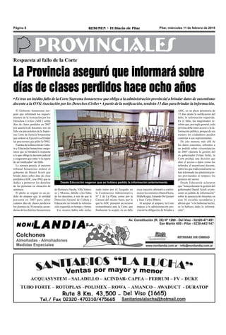 Pilar, miércoles 11 de febrero de 2015RESUMEN • El Diario de PilarPágina 8
PROVINCIALES
Respuesta al fallo de la Corte
La Provincia aseguró que informará sobre
días de clases perdidos hace ocho años
• Es tras un inédito fallo de la Corte Suprema bonaerense que obliga a la administración provincial a brindar datos de ausentismo
docente a la ONGAsociación por los Derechos Civiles •Apartir de la notificación, tendrán 15 días para brindar la información.
Desde Educación negaron que se hubiera pedido la información anteriormente.
El Gobierno bonaerense ase-
guró que informará los requeri-
mientos de la Asociación por los
Derechos Civiles (ADC) sobre
días de clases perdidos en 2007
por ausencia de docentes, tras un
fallo sin precedentes de la Supre-
ma Corte de Justicia bonaerense
que ordenó al Ejecutivo a brindar
las precisiones que pidió la ONG.
FuentesdeladireccióndeCultu-
ra y Educación bonaerense asegu-
raron que se brindará la respuesta
a lo que obliga la decisión judicial
y aseguraron que están “a la espera
de ser notificados” del fallo.
La semana pasada, el máximo
tribunal bonaerense ordenó al
gobierno de Daniel Scioli que
brinde datos sobre días de clase
perdidos aADC, una ONG que se
dedica a promover los derechos
de las personas en situación de
amenaza.
El pleito se originó en un pe-
dido de amparo que la entidad
presentó en 2007 para saber
cuántos días de clases perdieron
los alumnos de 36 escuelas secun-
darias de los distritos bonaerenses
zado tanto por el Juzgado en
lo Contencioso Administrativo
Nº 2 de La Plata, como por la
Cámara del mismo fuero, por lo
que la ADC presentó un recurso
extraordinario ante la Corte, que
finalmente lo aceptó, en un fallo
cuya mayoría afirmativa confor-
maron los ministros Daniel Soria,
Hilda Kogan, Eduardo De Lázzari
y Juan Carlos Hitters.
Al aceptar el amparo, la Corte
impuso a la administración pro-
vincial la obligación de brindar a
ADC, en un plazo perentorio de
15 días desde la notificación del
fallo, la información requerida.
En el fallo, los magistrados re-
saltan que, por regla general, toda
persona debe tener acceso a la in-
formación pública, porque de esa
manera los ciudadanos pueden
controlar a sus representantes.
De esta manera, más allá de
los datos concretos, referidos a
un pedido sobre circunstancias
de 2007 (durante la gestión del
ex gobernador Felipe Solá), la
Corte produjo una decisión que
abre el acceso a datos como los
referidos al ausentismo docente,
sobre los que tradicionalmente no
han informado las administracio-
nes provinciales ni tampoco los
gremios del sector.
Desde Educación aclararon
que “nunca durante la gestión del
gobernador Daniel Scioli se pre-
sentó un pedido de información”
sobre la ausencia de docentes en
esas 36 escuelas secundarias y
afirmó que “si lo hubieran hecho,
se le hubiera dado la informa-
ción”.
de Florencio Varela, Villa Vatteo-
ne y Moreno, debido a las faltas
de los docentes, a raíz de que la
Dirección General de Cultura y
Educación no brindó la informa-
ción requerida en tiempo y forma.
Ese recurso había sido recha-
 