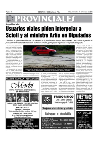 Pilar, miércoles 18 de febrero de 2015RESUMEN • El Diario de PilarPágina 18
PROVINCIALES
MATERIALES
LUJAN
• Cemento: $75.- por bolsa
• Arena: $220.- x m3
• Piedra: $690 x m3
• Ladrillo hueco 12x18x33
$5.690.- por millar
Nextel: 233*138
Tel.: 0348-4477360
Cel.: 011-15-3539-8708
Seguridad vial
Usuarios viales piden interpelar a
Scioli y al ministro Arlía en Diputados
• Frente a la “gravísima situación” de las rutas en la provincia de Buenos Aires, la ONG UDUV elevó la petición al
presidente de la cámara bonaerense, Horacio González, para que los referentes se expidan al respecto.
El pedido fue cursado por la ONG Unión de Usuarios Viales (UDUV) al presidente
de la Cámara de Diputados bonaerense, el kirchnerista Horacio González.
en estado de vulnerabilidad y
desamparo”, sostuvo la entidad
en un comunicado.
La ONG, que viene realizando
diversos reclamos y planteos por
el estado de las rutas en territo-
rio provincial, sostuvo que “la
crítica situación en la red vial
en toda la geografía del territorio
provincial es indisimulable”.
“Los ejemplos se tornan agra-
viantes y la falta de respuesta
estatal insultante para la ciuda-
danía, en un contexto donde las
concesiones de corredores viales
por sistema de pago de peaje, no
registran control alguno en el
cumplimiento de mantenimiento
y obras”, agregó.
Días atrás, la UDUV había
cruzado duramente aArlía luego
de que el ministro anunciara que,
para fin de este año, habrá unos 5
mil kilómetros de rutas reparadas
en la provincia, 2 mil de las cua-
les ya se encuentran arregladas.
En ese sentido, desde la or-
ganización pidieron “sincerar
la información” y solicitaron
una audiencia con Scioli. Según
la UDUV, la información dada
a conocer por la Provincia es
“exagerada” y carece del “reco-
nocimiento de la problemática
vial que afronta el territorio”,
al tiempo que añade que el dato
oficial de los 2.135 kilómetros
que ya se encuentran repavimen-
tados está “sobredimensionado”,
porque, según aseguran desde la
entidad, se registran en realidad
“134 kilómetros de pavimento
y 487 kilómetros de repavimen-
tación”, hecho que “a la vez
contradice a las mismas cifras
exaltadas a nivel oficial”.
“El ministro Arlía sumó que
desde febrero a diciembre mejo-
rarán 5.330 kilómetros de rutas
provinciales. Esto es el 51 por
ciento de la red pavimentada que
compete a la provincia y en un
lapso de tiempo inviable, máxi-
me contemplando que en 7 años
y 2 meses no se llegó a superar
los 630 kilómetros de rutas pa-
vimentadas y repavimentados”,
apuntó la UDUV.
Usuarios viales pidieron inter-
pelar en la Cámara de Diputados
bonaerense al gobernador Daniel
Scioli y a su ministro de Infraes-
tructura, Alejandro Arlía, para
exigir informes y explicaciones
frente a la “gravísima situación”
de la seguridad vial que “queda
expuesta en la obscena recurren-
cia de siniestros viales”.
El pedido fue cursado por la
ONG Unión de Usuarios Viales
(UDUV) al presidente de la
Cámara de Diputados bonae-
rense, el kirchnerista Horacio
González.
La interpelación de Scioli y
Arlía fue pedida “a los efectos
de conocer la planificación del
área, que por ser errática y
declamatoria, sin efectos trans-
formadores congruentes con los
anuncios, coloca a los usuarios
 