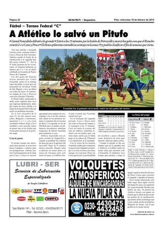 Pilar, miércoles 18 de febrero de 2015RESUMEN • DeportesPágina 22
Fútbol – Torneo Federal “C”
A Atlético lo salvó un Pitufo
•LionelFonzalidadebutóalogrande•Entróalos15minutosporlalesióndePetrovelliymarcólosgolesconqueelRancho
venció2-1aCazayPesca•Elelencopilarenseextendiósuventajaenlazona19ypodríaclasificarelfindesemanaqueviene.
ángulo superior derecho del arco
de Pérez Correa para convertir
el segundo y liquidar la historia.
En el tiempo adicionado solo
hubo lugar para algún arresto
del dueño de casa y la expulsión
del experimentado Paredes por
hablar de más. El plantel de
Atlético festejó con ganas un
triunfo que le abrió de par en par
las puertas de la clasificación,
que podrá sellar el domingo que
viene cuando reciba al peligroso
Belgrano de Zárate, con el que
perdió en la rueda inicial.
Galería de fotos en
www.diarioresumen.com.ar
San Martín 141 - Tel. 02322 - 434205/630171
Pilar - Buenos Aires
LUBRI - SER
Servicio de Lubricación
Especializado
de Sergio Caballero
Tras una sufrida y festejada
victoria como visitante frente a
Caza y Pesca de Don Torcuato,
Atlético quedó al borde de la
clasificación a la segunda fase
del torneo Federal “C”. Por la
4º fecha (primera de las revan-
chas), el conjunto pilarense se
impuso por 2 a 1 en un duelo
celebrado en la cancha de Puerto
Nuevo de Campana.
Los dos goles del Rancho
fueron anotados por Lionel
Fonzalida, quien en la semana
logró destrabar su pase que era
propiedad de Juventud Unida
de San Miguel y tuvo un debut
con todas las luces. El transito-
rio empate de Caza y Pesca lo
convirtió Gonzalo Villarreal.
El Pitufo había comenzado la
tarde como suplente pero tuvo
que ingresar rápidamente, antes
del cuarto de hora, debido a la
lesión de Ezequiel Petrovelli que
sufrió un problema muscular.
En el otro encuentro de la
zona 19, los dos elencos zara-
teños, Belgrano y Sarmiento,
igualaron 1 a 1 y con estos
resultados Atlético llegó a las 9
unidades y solo necesita sumar
un punto más en las fechas que
restan para meterse en la próxi-
ma etapa.
Con lo justo
El primer tiempo fue intere-
sante para quienes se acercaron
hasta Campana e intenso para
los protagonistas. Atlético asu-
mió el protagonismo de la tarde
pero Caza y Pesca se mostró
de Cavallero y puso a Bonora
como delantero de área para
intentar cabecear algún centro.
Cuando el partido se iba con
empate (que no le quedaba mal
a Atlético), Cavallero metió un
centro atrás que encontró solo
a Fonzalida. El delantero tuvo
tiempo para pararla y elegir el
agazapado para golpear de con-
tragolpe y tuvo las dos chances
más claras en los primeros mi-
nutos. La primera fue en los pies
de Brito y la segunda en los de
Dal Bono pero en ambas, los de-
lanteros encontraron soberbias
respuestas de Héctor Santillán
para mantener el cero.
Atlético inquietaba con al-
guna corrida de Zeppetella o
cuando se juntaban los volantes
de buen pie pero la apertura del
marcador llegó de la manera
menos pensada. Bargas saltó
a cabecear un corner junto a la
marca de Anriquez pero este
metió la mano y el árbitro Gas-
tó pitó el penal que Fonzalida
cambió por gol.
En el arranque del segundo
período, Caza y Pesca salió
con todo en busca del empate y
lo consiguió a los 15 minutos.
Cayó un centro al corazón del
área de Atlético, Santillán re-
chazó con los puños pero con
tanta mala suerte que el balón
pegó en la cabeza de Villarreal
y se transformó en la igualdad.
Con el correr de los minutos
el partido estaba para cualquiera
ya que los dos llegaban con peli-
gro a la zona cercana a las áreas
aunque sin concretar. Ponce de
León apostó por la profundidad
Árbitro: D. Gastó. Asistentes: L. Cardozo y
M. Olivera. Goles: 34 y 88’ Fonzalida (A) y
60’ Villarreal (CyP): Cambios: 14’ L. Fonza-
lida por Petrovelli (A), G. Villarreal por Anri-
quez (CyP), 64’ J. Pérez por Maffei (CyP),
73’A. Cavallero porAmieva (A), 80’S.Agui-
rre por Brito (CyP) y 81’ S. Bonora por Zep-
petella (A). Expulsado: 90’ Paredes (CyP).
Cancha:PuertoNueva(localCazayPesca).
La ficha del juego
Caza y Pesca1 Atlético 2
1- M. Pérez Correa
2- D. Luna
3- J. Anriquez
4- J. Russo
5- D. Paredes
6- M. Luna
7- L. Maffei
8- E. Dal Bono
9- C. Fumagalli
10- M. Díaz
11- G. Brito
DT: N. Luna
1-H. Santillán
4-L. Bargas
2- J. Valenzuela
6-M. Zúccaro
3-S. Ciaccheri
8- M. Fernández
7- G. Amieva
5- P. Vianna
10- E. Pipino
9- N. Zeppetella
11- E. Petrovelli
DT.J.L.PoncedeLeón
Resultados (4º): Caza y Pesca 1-Atlético 2 y
Belgrano 1-Sarmiento 1. Próxima fecha (5º):
Atlético-BelgranoySarmiento-CazayPesca.
Fonzalida fue el goleador de la tarde, metió los dos goles del rancho.
 