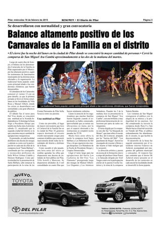 Pilar, miércoles 18 de febrero de 2015 RESUMEN • El Diario de Pilar Página 3
Se desarrollaron con normalidad y gran convocatoria
Balance altamente positivo de los
Carnavales de la Familia en el distrito
• El cierre fue la noche del lunes en la ciudad de Pilar donde se concentró la mayor cantidad de personas • Cerró la
comparsa de San Miguel Ava Cambá aproximadamente a las dos de la mañana del martes.
Fiestas Patronales de Pilar Sofía
Scuocco entre sus pasistas.
Una multitud en Pilar
Como era previsible, el lugar
de mayor convocatoria que tuvo
el Carnaval de la Familia fue en
la ciudad de Pilar. El generoso
espacio destinado al circuito
resultó nuevamente exiguo para
contener al público que concurrió
masivamente desde todas las lo-
calidades del distrito a disfrutar
de la fiesta.
Como sucedió el año pasado,
una hora antes del inicio ya
estaban agotadas las sillas que
dispusieron una docena de en-
tidades de bien público de Pilar,
Villa Astolfi y Manzone. Se
dispusieron alrededor de 4 mil
comodidades en cuatro filas que
Luego de cuatro días de feste-
jos, el balance de los denomina-
dos Carnavales de la Familia en
Pilar organizados por el Munici-
pio fue altamente positivo, según
los testimonios de funcionarios
municipales de las distintas áreas
afectados a la organización. La
tradicional fiesta popular contó
como principal aliado a las con-
diciones climáticas, que fueron
inmejorables.
El calendario de los Carnavales
comenzó el viernes 13 con un
gran desafío, ya que la primera
jornada se llevó en forma simul-
tánea en las localidades de Villa
Rosa y Manuel Alberti, donde
los corsos se desarrollaron con
normalidad y una gran afluencia
de público.
El sábado fue el turno para
Del Viso donde se concentró
una multitud en la Avenida In-
dependencia. El domingo la fiesta
llegó a Presidente Derqui que
tendrá una fecha más el próximo
sábado 21, atendiendo que la
segunda ciudad del distrito es la
que concentra mayor cantidad de
agrupaciones murguísticas.
En promedio, en cada localidad
desfilaron una decena de murgas
y además se conto con la partici-
pación en cada una de ellas de la
comparsa local “Santa Bárbara”,
coordinada por los coreógrafos
y reconocidos profesores de
baile Wilver Gómez Cedeño y
Denison Rodríguez. Como par-
ticularidad de la presentación de
Santa Bárbara, cabe remarcar la
participación de la reina de las
fueron totalmente cubiertas.
Llamo la atención de los orga-
nizadores que muchas familias
fueron llegando cuando el es-
pectáculo ya había comenzado,
aprovechando que ya tenían sus
ubicaciones en mano, por lo
que el espacio destinado a las
instituciones se completó recién
pasadas las 22:30.
Media hora antes abría la
noche la comparsa local Santa
Bárbara y Los Bohemios de Del
Viso, a la que siguieron dos mur-
gas derquinas: Los Matadores de
la Noche de Presidente Derqui y
Utopías Denunciadas.
Llegó el turno luego para las
agrupaciones del barrio Los
Cachorros de Del Viso “Los
Flamantes” prosiguiendo luego
dos murgas de Manuel Alberti:
Los Elegantes y Los Atenticos
Soñadores. Pasadas las 2 de la
mañana, hizo su presentación la
comparsa de San Miguel “Ava
Camba”, con una brillante y muy
profesional demostración de vir-
tuosismo por parte de todos sus
integrantes.
El tema elegido por la compar-
sa este año fue “La búsqueda de
Momo”, que trata sobre el rescate
del Rey del Carnaval, atrapado
por las “fuerzas del Mal”. “Los
guardianes deAlegra”, fueron los
encargados de rescatar a Momo y
dar muerte al líder maligno que
lo secuestró.
La dirección artística y puesta
en escena de la formación estuvo
a cargo del profesor Omar Ponzó
y la batucada dirigida por Ariel
Vargas contó con la participación
estelar de la pasista Cecilia Gu-
tiérrez y la reina de la comparsa
Valeria Bordón.
Los visitantes de San Miguel
contagiaron al público con la
alegría de su música y la pro-
digalidad de los pasistas. Así
iba completando su travesía la
comparsa desde Ruta 8 y San
Martín hacia el final del recorrido
en Tratado del Pilar, el público
ordenadamente fue abandonan-
do el circuito, lo que facilitó la
desconcentración.
El desarrollo de la fiesta fue
seguido atentamente por el in-
tendente interino Federico de
Achával, acompañado por inte-
grantes del gabinete municipal
y concejales. Al respecto hay
que comentar que el doctor De
Achával estuvo presente en el
desarrollo de los carnavales en
cada una de las localidades donde
se desarrolló la fiesta popular.
La tradicional fiesta popular contó como principal aliado a las condiciones climáticas, que fueron inmejorables.
 