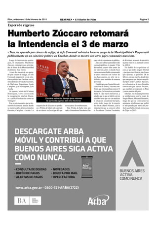 Pilar, miércoles 18 de febrero de 2015 RESUMEN • El Diario de Pilar Página 5
Zúccaro volverá a tiempo para retomar
la apretada agenda del año electoral.
Esperado regreso
Humberto Zúccaro retomará
la Intendencia el 3 de marzo
• Tras ser operado por cáncer de vejiga, el Jefe Comunal volverá a hacerse cargo de la Municipalidad • Reapareció
públicamente en un cónclave político en Escobar, donde se mostró con otros jefes comunales massistas.
Luego la intervención quirúr-
gica, el intendente, Humberto
Zúccaro, retomará sus activida-
des al frente de la Municipalidad
el próximo 3 de marzo.
A casi dos meses de ser opera-
do por cáncer de vejiga, el Jefe
Comunal reapareció en un cón-
clave político en Escobar con el
intendente local Sandro Guzmán;
de Malvinas Argentinas, Jesús
Cariglino, y de Hurlingham, Luis
Acuña.
Su esposa, María del Carmen
Rodríguez, había anunciado
la recuperación total de Zúcca-
ro y calificó la situación como un
“milagro”.
Fue en un encuentro que se de-
sarrolló la semana pasada donde
se reunió con los jefes comunales
Guzmán, Cariglino y Acuña. La
reaparición de Zúccaro se produ-
ce a 50 días de haber sido operado
de un cáncer en la vejiga del que
se recupera favorablemente.
Tras 52 días de haber sido ope-
rado, el intendente Humberto Zúc-
carovolvióamostrarseenpúblico.
Zúccaro había suspendido todo
contacto público el pasado 19 de
diciembre, cuatro días antes de
ser operado, pero ya desde hace
varias semanas había comenzado
a tener contacto con varios de
sus funcionarios, no sólo vía te-
lefónica sino también de manera
personal.
En diálogo con el portal de noti-
cias Pilar de Todos, Zúccaro con-
firmó que retomará funciones el 3
de marzo (la licencia se extiende
hasta el 2 de marzo inclusive), y
añadió que lo que se habló con los
alcaldes tiene que ver con analizar
la situación coyuntural del país,
sobre todo luego de la muerte
del fiscalAlberto Nisman, y de la
imputación que se conoció sobre
la Presidenta Cristina Fernández
de Kirchner, acusada de encubrir
la pista iraní en el atentado contra
la AMIA.
“Se habló de no politizar el
caso, y que todos tengan libertad
y paz para movilizarse, en el caso
que quieran, el próximo 18 de
febrero, en una marcha donde hay
que asegurar que haya tranquili-
dad para todos”, señaló Zúccaro,
en referencia a la movilización
convocada por varios fiscales,
que también se realizará en Pilar
y otros puntos del país.
Además, los alcaldes presentes
se solidarizaron con la mujer de
Sergio Massa, Malena Galmarini,
luego de que se conocieran las
amenazas telefónicas que sufrió
el año pasado por parte del pre-
fecto que había robado en su casa
de Tigre en 2013.
 