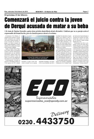 Pilar, miércoles 18 de febrero de 2015 RESUMEN • El Diario de Pilar Página 7
El próximo 23 de febrero, el
Tribunal Oral Criminal 2 de San
Isidro comenzará con el debate
oral contra Yanina González, la
joven acusada de asesinar a
golpes a su beba en agosto de
2013, aunque allegados y vecinos
señalan a la ex pareja de la mujer
como presunto culpable.
Según consignó Diario Popu-
lar, la chica, quien en diciembre
recibió la prisión domiciliaria
monitoreada con una tobillera
electrónica, podría recibir una
pena de al menos 8 años de
cárcel. La joven fue alojada por
una mujer en su casa de Moreno.
Concretamente, el hecho se
suscitó en Presidente Derqui el
16 de agosto de 2013 cuando
El próximo 23 de febrero
Comenzará el juicio contra la joven
de Derqui acusada de matar a su beba
• Se trata de Yanina González, quien tiene prisión domiciliaria desde diciembre • Indican que su ex pareja sería el
responsable del brutal hecho, pero la Justicia parece desoír el reclamo.
localidad. En represalia, el sujeto
golpeó en la cabeza a Lulú, la
pequeña hija de la mujer, de 2
años y producto de una relación
anterior. Bajo amenazas y sin
dinero, ella recién pudo llevar a
la beba a un centro médico horas
después. La criatura murió por la
fractura en el cráneo.
La investigación recayó en una
fiscal especializada en violencia
de género, que metió presa a la
joven por abandono de persona
y dejó en libertad al agresor. En
pocos días, para finalizar un pro-
ceso absolutamente absurdo, la
justicia la someterá a juicio oral.
El caso desde entonces está en
manos de Carolina Carballido
Calatayud, de la Unidad Fiscal
La joven fue madre en la cárcel y por
eso recibió la prisión domiciliaria.
de Instrucción Especializada en
Violencia de Género de Pilar.
Yanina fue a parar a la cárcel
de Los Hornos, donde tiempo
después dio a luz.
A principios de 2014, la di-
rigente social del Gallo Rojo,
Cecilia Raspeño, que acompañó
a Yanina en todo el proceso junto
a otras personas, le llevó la causa
a la organización Gremial de
Abogados, conformada por letra-
dos comprometidos socialmente.
Así, la abogada Gabriela Con-
der inició una durísima batalla
legal, cuyo objetivo es lograr la
absolución deYanina, al conside-
rarla una víctima de violencia de
género y a su hijita Lulú, lo que
se denomina “víctima colateral”.
González se negó a tener rela-
ciones sexuales con su pareja,
Alejandro Fernández, con quien
vivía en una humilde casa de la
 