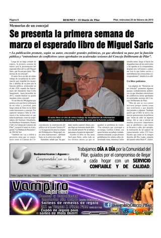 Pilar, miércoles 25 de febrero de 2015RESUMEN • El Diario de PilarPágina 6
Memorias de un concejal
Se presenta la primera semana de
marzo el esperado libro de Miguel Saric
cunvalación, la construcción del
edificio de la Escuela Técnica Nº
1 y la negociación para la compra
del Polideportivo Municipal, en-
tre otras realizaciones”, adelantó
Saric en la entrevista radial.
Asimismo, señaló que “ha que-
El autor lleva un año de arduo trabajo de recopilación de información
que respalda los recuerdos y detalles su paso por la función pública.
dado mucho material afuera, por-
quellegóunmomentodondedebi-
mos decidir ponerle fin al trabajo,
parapasaralapartedeimpresión”.
Escribir el libro no fue tarea
fácil para Saric, sobre todo en
los últimos meses ya que se
• La publicación promete, según su autor, encender grandes polémicas, ya que abordará su paso por la función
pública y “entretelones de conflictivos casos aprobados en acaloradas sesiones del Concejo Deliberante de Pilar”.
Luego de un largo compás de
espera, la primera semana de
marzo será la presentación del
esperado libro del ex edil Miguel
Saric, que llevará por título “Me-
morias de un concejal”.
El autor lleva un año de arduo
trabajo de recopilación de infor-
mación que respalda los recuer-
dos y detalles de su paso por la
función pública, arrancando en
el año 1958, cuando fue funcio-
nario del intendente Juan Cirilo
Sanguinetti, hasta diciembre de
2013, cuando finalizó su quinto
mandato como concejal.
“Es un libro de 300 páginas que
arranca con una breve referencia
de mi niñez y juventud, para
luego entrar de lleno en mi labor
como funcionario y concejal. Por
supuesto tampoco falta la refe-
rencia a las instituciones en que
todavía participo, como la coope-
radora del Instituto Almafuerte,
los BomberosVoluntarios, Rotary
Club y la Cámara de Comercio de
Pilar”, resumió el autor en el pro-
grama “La Mañana de Resumen”,
de FM Del Sol.
“También me voy a referir a
proyectos míos que se concre-
taron como el Camino de Cir-
agudizó su problema de visión.
“Fue entonces que convoqué a
un amigo, Carlitos Cabral, con
quien hicimos un trabajo verdade-
ramente artesanal, ya que primero
grabábamos los relatos sobre de-
terminado tema, mientras Carlos
tomaba notas; luego el hacía las
desgrabaciones de las entrevistas
y las tipeaba en la computadora;
después nos volvíamos a juntar,
me leía lo que había escrito y
realizábamos las correcciones co-
rrespondientes”, detalló el ex edil.
Un libro polémico
Las páginas de “Memorias de
un concejal” prometen algunos
pasajes verdaderamente polémi-
cos ya que abordara entretelones
de conflictivos temas aprobados
en acaloradas sesiones del Con-
cejo Deliberante de Pilar.
“Más de uno se va a poner
nervioso porque cuento cosas
que ocurrieron y que dejarán
mal parados a algunos. También
quiero que el libro le sirva a las
nuevas generaciones de políticos
que ‘tocan de oído’ en algunos
temas. Ahí se van a enterar de
muchos proyectos importantes
que se aprobaron y que nunca
se llevaron a cabo, por ejemplo,
la realización de un espacio de
esparcimiento sobre 232 lotes
fiscales que están en la margen
derecha del Río Luján, cerquita
del puente sobre Ruta 8”, ilustró.
 