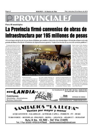 Pilar, miércoles 25 de febrero de 2015RESUMEN • El Diario de PilarPágina 8
PROVINCIALES
Para 40 municipios
La Provincia firmó convenios de obras de
infraestructura por 195 millones de pesos
• Es en el marco de la Ley deAcceso Justo al Hábitat, que establece el derecho a la vivienda digna • El acto fue el lunes en la sede
porteña del Banco Provincia • El ministro de Infraestructura apuntó a “reducir las brechas de acceso a los servicios públicos”.
Scioli apuntó a la “integración socio-urbana con soluciones habitacionales”.
El gobernador Daniel Scioli en-
cabezó el lunes la firma de conve-
nios para la concreción de obras
de infraestructura habitacional en
40 municipios bonaerenses por
casi 200 millones de pesos, en el
marco de la Ley de Hábitat.
“Se trata de inversiones para
mejorar servicios de infraes-
tructura básicos y la integración
socio-urbana con soluciones
habitacionales”, destacó el go-
bernador bonaerense al firmar los
convenios, junto al ministro de
Infraestructura, Alejandro Arlía.
Al respecto, Arlía indicó que
las firmas, por una suma total de
195.138.961 pesos tiene por ob-
jetivo “ejecutar la construcción,
ampliación y/o mejoramiento
de servicios de infraestructura
básicos, de equipamientos co-
munitarios y de espacios públi-
cos recreativos”. El ministro de
Infraestructura añadió que de
esta forma se espera “reducir las
brechas de acceso a los servicios
públicos atendiendo integralmen-
te la diversidad y la complejidad
de la demanda urbano habitacio-
que antes estaban dispersos en
distintas normativas y en diferen-
tes organismos de la provincia.
Asimismo contempla la crea-
ción de registros; programas y
proyectos especiales provinciales
y municipales; protocolos, me-
canismos de financiamiento con
afectación específica; procesos de
organización colectiva y nuevos
actores intermediarios entre la
Provincia y el Municipio.
Entre los municipios firmantes
se encuentran Florencio Varela,
Benito Juárez, Colón, Baradero,
Tres Lomas, Alberti, Lincoln,
Avellaneda, Brandsen, San Nico-
lás, Esteban Echeverría, Gonzales
Chaves, Salliqueló, General Paz,
Cañuelas, Capitán Sarmiento,
Punta Indio, 25 de Mayo, Ituzain-
gó, Navarro, Guaminí, Ezeiza,
Moreno, Exaltación de la Cruz,
Pila, Tres Arroyos, Necochea,
Lobos, Carmen de Patagones,
Carlos Casares, Zárate, La Ma-
tanza, Lobería, Lezama, Roque
Pérez, Ayacucho, Ensenada, San
Vicente, General Lamadrid y
General Madariaga.
Durante el acto, que se desarro-
lló en la sede porteña del Banco
Provincia, Scioli agradeció a los
jefes comunales presentes por
sumarse a esta iniciativa que
busca que cada familia tenga
una “respuesta habitacional” a
partir de la “presencia” del Estado
mediante esa ley que “es uno de
los avances más significativos,
conjuntamente con las 230 mil
escrituras que hemos regulariza-
do y con lo que se está haciendo
con el Plan Procrear”.
nal de la provincia”.
La Ley de Acceso Justo al
Hábitat establece el derecho a la
vivienda y a un hábitat digno para
todos los ciudadanos y en especial
para aquellos en situación de po-
breza. Compila y unifica criterios
 