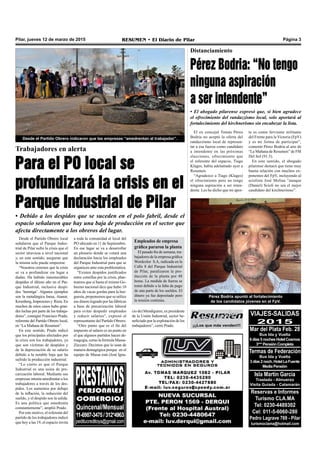 Pilar, jueves 12 de marzo de 2015 RESUMEN • El Diario de Pilar Página 3
¡¡¡Los que más venden!!!
Trabajadores en alerta
Para el PO local se
profundizará la crisis en el
Parque Industrial de Pilar
• Debido a los despidos que se suceden en el polo fabril, desde el
espacio señalaron que hay una baja de producción en el sector que
afecta directamente a los obreros del lugar.
Desde el Partido Obrero local
señalaron que el Parque Indus-
trial de Pilar sufre la crisis que el
sector atraviesa a nivel nacional
y, en este sentido, aseguran que
la misma solo puede empeorar.
“Nosotros creemos que la crisis
se va a profundizar sin lugar a
dudas. Ha habido innumerables
despidos el último año en el Par-
que Industrial, inclusive despi-
dos ‘hormiga’. Algunos ejemplos
son la metalúrgica Inesa, Atanor,
Kromberg,Impresoresy Riera.En
muchos de estos casos hubo gran-
des luchas por parte de los trabaja-
dores”, consignó Francisco Prado,
referente del Partido Obrero local,
en “La Mañana de Resumen”.
En este sentido, Prado indicó
que los principales afectados por
la crisis son los trabajadores, ya
que son víctimas de despidos y
de la depreciación de su salario
debido a la notable baja que ha
sufrido la producción industrial.
“Lo cierto es que el Parque
Industrial es una usina de pre-
carización laboral. Mediante sus
empresas intenta amedrentar a los
trabajadores a través de los des-
pidos. Los aumentos por debajo
de la inflación, la reducción del
sueldo, y el despido son la salida.
Es una política que amedrenta
constantemente”, amplió Prado.
Por este motivo, el referente del
partido de los trabajadores indicó
que hoy a las 19, el espacio invita
Desde el Partido Obrero indicaron que las empresas “amedrentan al trabajador”.
a toda la comunidad al local del
PO ubicado en 11 de Septiembre.
En ese lugar se va a desarrollar
un plenario donde se votará una
declaración hacia los empleados
del Parque Industrial para que se
organicen ante esta problemática.
“Existen despidos justificados
entre comillas por la crisis, plan-
teamos que si hasta el mismo Go-
bierno nacional dice que hubo 10
años de vacas gordas para la bur-
guesía, proponemos que se utilice
ese dinero logrado por las fábricas
a base de precarización laboral
para evitar despedir empleados
y reducir salarios”, expresó el
representante del Partido Obrero.
“Otro punto que es el fin del
impuesto al salario es un punto en
el que algunos partidos hacen de-
magogia, como la formula Massa-
Zúccaro. Decimos que lo usan de
manera demagógica porque en el
equipo de Massa está (José Igna-
cio de) Mendiguren, ex presidente
de la Unión Industrial, sector be-
neficiado por la explotación de los
trabajadores”, cerró Prado.
VIAJES-SALIDAS
2015
Mar del Plata Feb. 28
Bus Ida y Vuelta
6días5nochesHotelCosmos
3***PensiónCompleta
Termas de Federación
Bus Ida y Vuelta
3días2noch.HotelLaFuente
MediaPensión
Isla Martín Garcia
Traslado - Almuerzo
Visita Guiada - Catamarán
Reservas e Informes
Turismo CLA.MA
Tel: 0230-4489302
Cel: 011-5-6060-280
Pedro Lagrave 769 - Pilar
turismoclama@hotmail.com
El ex concejal Tomás Pérez
Bodria no aceptó la oferta del
randazzismo local de represen-
tar a esa fuerza como candidato
a intendente en las próximas
elecciones, ofrecimiento que
el referente del espacio, Tiago
Klages, había adelantado ayer a
Resumen.
“Agradezco a Tiago (Klages)
el ofrecimiento pero no tengo
ninguna aspiración a ser inten-
dente. Les he dicho que mi apor-
Distanciamiento
Pérez Bodria: “No tengo
ninguna aspiración
a ser intendente”
• El abogado pilarense expresó que, si bien agradece
el ofrecimiento del randazzismo local, solo aportará al
fortalecimiento del kirchnerismo sin encabezar la lista.
te es como ferviente militante
del Frente para la Victoria (FpV)
y es mi forma de participar”,
comentó Pérez Bodria al aire de
“La Mañana de Resumen” de FM
Del Sol (91.5).
En este sentido, el abogado
pilarense destacó que tiene muy
buena relación con muchos ex-
ponentes del FpV, incluyendo al
sciolista José Molina “aunque
(Daniel) Scioli no sea el mejor
candidato del kirchnerismo”.
Pérez Bodria apuntó al fortalecimiento
de los candidatos jóvenes en el FpV.
Empleados de empresa
gráfica pararon la planta
El pasado fin de semana, tra-
bajadores de la empresa gráfica
Wordcolor S.A, radicada en la
Calle 8 del Parque Industrial
de Pilar, paralizaron la pro-
ducción de la planta por 48
horas. La medida de fuerza se
tomó debido a la falta de pago
de una parte de los sueldos. El
dinero ya fue depositado pero
la tensión continúa.
 