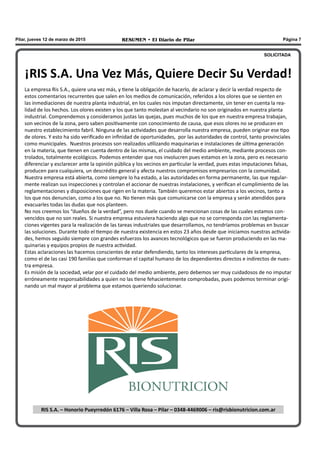 RESUMEN • El Diario de Pilar Página 7Pilar, jueves 12 de marzo de 2015
¡RIS S.A. Una Vez Más, Quiere Decir Su Verdad!
La empresa Ris S.A., quiere una vez más, y tiene la obligación de hacerlo, de aclarar y decir la verdad respecto de
estos comentarios recurrentes que salen en los medios de comunicación, referidos a los olores que se sienten en
las inmediaciones de nuestra planta industrial, en los cuales nos imputan directamente, sin tener en cuenta la rea-
lidad de los hechos. Los olores existen y los que tanto molestan al vecindario no son originados en nuestra planta
industrial. Comprendemos y consideramos justas las quejas, pues muchos de los que en nuestra empresa trabajan,
son vecinos de la zona, pero saben positivamente con conocimiento de causa, que esos olores no se producen en
nuestro establecimiento fabril. Ninguna de las actividades que desarrolla nuestra empresa, pueden originar ese tipo
de olores. Y esto ha sido verificado en infinidad de oportunidades, por las autoridades de control, tanto provinciales
como municipales. Nuestros procesos son realizados utilizando maquinarias e instalaciones de última generación
en la materia, que tienen en cuenta dentro de las mismas, el cuidado del medio ambiente, mediante procesos con-
trolados, totalmente ecológicos. Podemos entender que nos involucren pues estamos en la zona, pero es necesario
diferenciar y esclarecer ante la opinión pública y los vecinos en particular la verdad, pues estas imputaciones falsas,
producen para cualquiera, un descrédito general y afecta nuestros compromisos empresarios con la comunidad.
Nuestra empresa está abierta, como siempre lo ha estado, a las autoridades en forma permanente, las que regular-
mente realizan sus inspecciones y controlan el accionar de nuestras instalaciones, y verifican el cumplimiento de las
reglamentaciones y disposiciones que rigen en la materia. También queremos estar abiertos a los vecinos, tanto a
los que nos denuncian, como a los que no. No tienen más que comunicarse con la empresa y serán atendidos para
evacuarles todas las dudas que nos planteen.
No nos creemos los “dueños de la verdad”, pero nos duele cuando se mencionan cosas de las cuales estamos con-
vencidos que no son reales. Si nuestra empresa estuviera haciendo algo que no se corresponda con las reglamenta-
ciones vigentes para la realización de las tareas industriales que desarrollamos, no tendríamos problemas en buscar
las soluciones. Durante todo el tiempo de nuestra existencia en estos 23 años desde que iniciamos nuestras activida-
des, hemos seguido siempre con grandes esfuerzos los avances tecnológicos que se fueron produciendo en las ma-
quinarias y equipos propios de nuestra actividad.
Estas aclaraciones las hacemos conscientes de estar defendiendo, tanto los intereses particulares de la empresa,
como el de las casi 190 familias que conforman el capital humano de los dependientes directos e indirectos de nues-
tra empresa.
Es misión de la sociedad, velar por el cuidado del medio ambiente, pero debemos ser muy cuidadosos de no imputar
erróneamente responsabilidades a quien no las tiene fehacientemente comprobadas, pues podemos terminar origi-
nando un mal mayor al problema que estamos queriendo solucionar.
RIS S.A. – Honorio Pueyrredón 6176 – Villa Rosa – Pilar – 0348-4469006 – ris@risbionutricion.com.ar
SOLICITADA
 