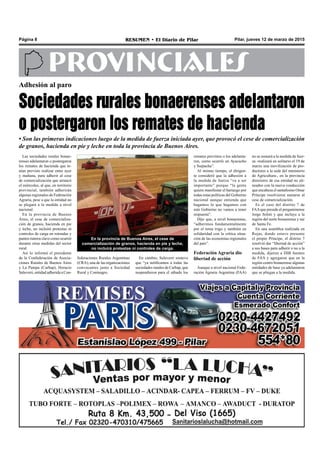 Pilar, jueves 12 de marzo de 2015RESUMEN • El Diario de PilarPágina 8
PROVINCIALES
Las sociedades rurales bonae-
renses adelantaron o postergaron
los remates de hacienda que te-
nían previsto realizar entre ayer
y mañana, para adherir al cese
de comercialización que arrancó
el miércoles, al que, en territorio
provincial, también adherirán
algunas regionales de Federación
Agraria, pese a que la entidad no
se plegará a la medida a nivel
nacional.
En la provincia de Buenos
Aires, el cese de comercializa-
ción de granos, hacienda en pie
y leche, no incluirá protestas ni
controles de carga en rotondas y
puntos ruteros clave como ocurrió
durante otras medidas del sector
rural.
Así lo informó el presidente
de la Confederación de Asocia-
ciones Rurales de Buenos Aires
y La Pampa (Carbap), Horacio
Salaverri, entidad adherida a Con-
Adhesión al paro
Sociedades rurales bonaerenses adelantaron
o postergaron los remates de hacienda
• Son las primeras indicaciones luego de la medida de fuerza iniciada ayer, que provocó el cese de comercialización
de granos, hacienda en pie y leche en toda la provincia de Buenos Aires.
remates previstos o los adelanta-
ron, como ocurrió en Ayacucho
y Suipacha”.
Al mismo tiempo, el dirigen-
te consideró que la adhesión a
la medida de fuerza “va a ser
importante” porque “la gente
quiere manifestar el hartazgo por
todas estas políticas del Gobierno
nacional aunque entienda que
hagamos lo que hagamos con
este Gobierno no vamos a tener
respuesta”.
Dijo que, a nivel bonaerense,
“adherimos fundamentalmente
por el tema trigo y también en
solidaridad con la crítica situa-
ción de las economías regionales
del país”.
Federación Agraria dio
libertad de acción
Aunque a nivel nacional Fede-
ración Agraria Argentina (FAA)
En cambio, Salaverri sostuvo
que “ya notificamos a todas las
sociedades rurales de Carbap, que
suspendieron para el sábado los
En la provincia de Buenos Aires, el cese de
comercialización de granos, hacienda en pie y leche,
no incluirá protestas ni controles de carga.
federaciones Rurales Argentinas
(CRA), una de las organizaciones
convocantes junto a Sociedad
Rural y Coninagro.
no se sumará a la medida de fuer-
za -realizará en solitario el 19 de
marzo una movilización de pro-
ductores a la sede del ministerio
de Agricultura-, en la provincia
directores de esa entidad no ali-
neados con la nueva conducción
que encabeza el santafesino Omar
Príncipe resolvieron sumarse al
cese de comercialización.
Es el caso del distrito 7 de
FAAque preside el pergaminense
Jorge Solmi y que incluye a la
región del norte bonaerense y sur
de Santa Fe.
En una asamblea realizada en
Rojas, donde estuvo presente
el propio Príncipe, el distrito 7
resolvió dar “libertad de acción”
a sus bases para adherir o no a la
medida, dijeron a DIB fuentes
de FAA y agregaron que en la
región centro bonaerense algunas
entidades de base ya adelantaron
que se pliegan a la medida.
 
