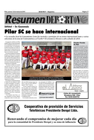 Página 17RESUMEN • DeportesPilar, jueves 12 de marzo de 2015
El equipo de caballeros de Pilar
Sóftbol Club es el gran dominador
delamodalidadLanzamientoLen-
to en todo el país. Los muchachos
de Pilar han ganado casi todos los
torneos que se sustanciaron en los
últimos años y no tienen rivales de
fuste en el territorio nacional.
Esanoticiatraspasólasfronteras
del país y la fama de los veteranos
locales llegó a lugares insospecha-
dos, tanto que hace algunos días al
plantel lo sorprendió la llegada de
una invitación para participar de
un torneo Centroamericano que se
sustanciará en Guatemala.
“Si, hemos recibido con mucha
satisfacción esta invitación y
estamos tratando de armar todo
como para poder ir a representar
aArgentina con el equipo de Pilar
Sóftbol Club en un torneo de mu-
cha relevancia”, confirmó Jacinto
Cipriota, uno de los integrantes
del conjunto y quien además es
el presidente de la Confederación
Argentina de Sóftbol.
Elcertamensedisputarádurante
el último fin de semana de abril
y estará restringido a la partici-
pación de jugadores mayores de
40 años. Según contó Cipriota,
los pilarenses intervendrán en
calidad de invitados y junto a
selecciones de, entre otros países,
Panamá, Costa Rica, Guatemala
y Nicaragua.
“Acá estamos muy bien y es
una categoría en la que salimos
campeones todos los años pero
Sóftbol – En Guatemala
Pilar SC se hace internacional
• La escuadra local de Lanzamiento Lento fue invitada a participar de un torneo internacional junto a varias
selecciones de la zona de Centroamérica y el Caribe • El certamen se llevará a cabo a finales de abril.
allá será difícil porque juegan en
serio y tiene un nivel altísimo”,
apuntó “Titón” Cipriota.
“¿Cuál es nuestro secreto? So-
mos un grupo muy consolidado,
que trabajamos hace muchos años.
Somos amigos y nos entendemos
muy bien, esa es la diferencia con
otros combinados que no están
totalmente integrados”, destacó
el softbolista local.
En el mundo existen dos versio-
nes principales de Sóftbol y una
de ellas es la denominada Lanza-
miento Lento, en el que la bola es
lanzada al bateador en arco y viaja
lentamente. Entre otras variantes
reglamentarias, el sóftbol lento
Listas de casamiento
Rivadavia 526 - Pilar
Tel. 0230-4420754
bazar - regalos
Cooperativa de provisión de Servicios
Telefónicos Presidente Derqui Ltda.
Renovando el compromiso de mejorar cada día
para la comunidad de Presidente Derqui y su zona de influencia
Los pilarenses intervendrán en calidad de invitados y junto
a selecciones de Panamá, Costa Rica, Guatemala y Nicaragua.
Circuito Porteño
de Polo
Con dos encuentros cele-
brados en el predio “Alfredo
Lalor” que la Asociación Ar-
gentina de Polo posee en Pilar,
comenzó el Circuito Porteño,
que es clasificatorio para la
ruedafinaldelCampeonatoNa-
cional Intercircuitos con Hán-
dicap por la copa “República
Argentina”. En primer turno,
por la zona “B”, La Esquina
(24) superó a Power Horse
(24) por 13 a 10, mientras que
a continuación, por el grupo
“A”, La Picaza (24) le ganó a
Don Urbano (19) por 20 a 14.
exige para llegar a la correspon-
diente base hacerlo mediante un
hit, doble, triple, home run o sen-
cillo, hacerlo por base por bolas,
por error, por jugada de selección
o filder Choice o finalmente por
interferencia.
¡¡¡Los que más venden!!!
 