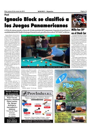 Página 19RESUMEN • DeportesPilar, jueves 26 de marzo de 2015
Vendo Fondo
de Comercio
Trabajando a Pleno
Ropa Fina de
Jóvenes y Hombres
Pleno centro
Pte. Derqui
Anticipo y
mercadería a
balance
Forma de Pago
Anticipo
12 cuotas
sin interes
Consultar
Señor Alberto
0230-4489589
Ignacio Block volvió al circui-
to profesional, y con buenas no-
ticias. El fin de semana pasado,
se llevó a cabo el Campeonato
Argentino de pool reglamento
bola 8, en el cual participaron los
mejores jugadores del país, con
fin en común, la clasificación a
los Juegos Panamericanos.
“Estoy muy contento porque
logré clasificar para los juegos
panamericanos en la categoría
Máster, ya que tengo 18 años y
no puedo jugar más la categoría
juvenil. El día domingo busqué
la clasificación para entrar a las
instancias finales que se juga-
ban el día lunes. Allí gané mi
primera partida por 6 a 0 y perdí
la segunda por 6 a 2 teniendo
que buscar la clasificación por
perdedores, donde gané por 6 a
3”, indicó Block.
Una vez clasificado a las ins-
tancias finales, el lunes el joven
pilarense salió victorioso en la
primera partida de la jornada por
7 a 3, mientras que en la segunda
rueda ganó por 7 a 6. Ya en los
cuartos de final, Block continuó
con su racha ganadora por 7 a 2,
triunfo que le dio el pase directo
a semifinales.
Sin embargo, cayó por 7 a
5 ante su rival, derrota que le
costó continuar en la siguiente
instancia. El tercer lugar era la
última oportunidad de poder ser
uno de los protagonistas en el
Pool
Ignacio Block se clasificó a
los Juegos Panamericanos
• El fin de semana pasado, el joven de 18 años participó del Campeonato Argentino de pool bajo la
modalidaddebola8•ClasificóalosJuegosPanamericanos,quesellevaránacaboen“ElTrébol”,enMoreno.
certamen, pero Block no pudo
continuar debido a problemas
personales, por lo que cayó a la
cuarta ubicación.
“Tuve que abandonar el torneo
porque mi papá se tenía que ir a
trabajar”, indicó. Pese al incon-
veniente, ganó una medalla junto
a un diploma, y la clasificación
a los Juegos Panamericanos, que
se realizarán en las instalaciones
de “El Trébol”, en la ciudad de
Moreno.
Además, agregó: “el mes que
“El mes que bien buscaré la clasificación, en el reglamento bola 10 y bola 9”, señaló Block.
viene buscaré la clasificación,
en el reglamento bola 10 en
Rosario, y en mayo la clasifica-
ción en el reglamento bola 9, en
Comodoro Rivadavia".
La familia Block, también
tiene otros jugadores de lujo.
Los hermanos del joven, Braian
y Julieta, jugarán en Semana
Santa bajo los tres reglamentos.
Por su parte, Braian competirá en
la categoría juvenil masculino y
Julieta en la categoría femenino
mayores.
Milla fue 20º
en el Stock CarEl lonjense participó en el Stock
CarBrasilerocomopilotoinvitado
a lo largo del fin de semana pasa-
do. En la misma, culminó en la 20º
ubicación, tras ser el acompañante
de la única piloto mujer de la com-
petencia, Bia Figueiredo.
“Linda carrera con Bia, con
muchos problemas en el auto, pero
logramos terminar con el equipo
que llegó a contrarreloj”, señaló
Milla. José María “Pechito” Ló-
pez, que acompañó en la ocasión
al brasileño Carlos “Cacá” Bueno
con una unidad similar, fue 4º en
la final.
Por su parte, Ezequiel Bosio que
lo hizo con Feldman ocupó la 19º
posición . “Bebu” Girolami, se
impuso durante toda la competen-
cia inaugural del campeonato del
Stock Car de Brasil, compartiendo
la conducción de un Chevrolet con
el local Ricardo Mauricio.
 