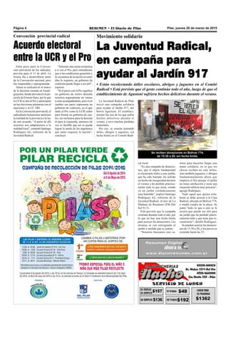 Pilar, jueves 26 de marzo de 2015RESUMEN • El Diario de PilarPágina 4
Movimiento solidario
La Juventud Radical,
en campaña para
ayudar al Jardín 917
• Están recolectando útiles escolares, abrigos y juguetes en el Comité
Radical • Está previsto que el gesto continúe todo el año, luego de que el
establecimiento de Agustoni sufriera hechos delictivos durante el verano.
La Juventud Radical de Pilar
inició una campaña solidaria
para ayudar al Jardín 917, del
barrio Agustoni. El estableci-
miento fue uno de los que sufrió
hechos delictivos durante el
verano, y tuvo muchas pérdidas
materiales.
Por eso, se estarán juntando
útiles, abrigos y juguetes, sin
fecha límite en el Comité Radi-
mino para hacerles llegar una
mano solidaria, en la que los
chicos reciban no solo útiles,
sino también juguetes, y abrigos
fundamentalmente ahora que
empieza el frío porque el jardín
no tiene calefacción y tiene una
situación edilicia muy precaria”,
agregó Rodríguez.
Todo aquel que quiera cola-
borar se debe acercar a la Casa
Radical, ubicado en Bolívar 774,
a media cuadra de la plaza. Se
junta “todo lo que a uno se le
ocurra que puede ser útil para
un jardín que ha perdido prácti-
camente todo y que tiene que re-
construirse”, detalló Rodríguez.
Se pueden acercar las donacio-
nes de 15:30 a 20, y los jueves se
extiende hasta las 23.
Falta poco para la Conven-
ción provincial de los radicales,
prevista para el 11 de abril. La
misma iba a desarrollarse antes
de la Convención nacional, pero
fue suspendida y reprogramada.
Ahora se realizará en el marco
de la decisión tomada en Guale-
guaychú, donde prevaleció la po-
sición de Ernesto Sanz, por lo que
la UCR se alió al Pro y participará
en las elecciones primarias con el
macrismo y la CC ARI.
En la Convención provincial, el
radicalismo bonaerense analizará
la realidad de la provincia a la luz
de este acuerdo. “A partir de allí
nosotros nos adaptaremos a la
realidad local”, comentó Santiago
Rodríguez Ali, referente de la
Juventud Radical.
Acuerdo electoral
entre la UCR y el Pro
Convención provincial radical
“Tenemos una cierta resistencia
a ir con el Pro, pero entendemos
que si las condiciones generales y
la coyuntura de la nación en estos
días lo requiere, un gobierno de
coalición puede llegar a ser útil”,
expresó.
“Si el pacto con el Pro significa
un gobierno de centro derecha
nosotros seguramente no vamos
a estar acompañándolo, pero sí en
cambio ese pacto representa un
gobierno de coalición, en el que
tanto el Pro como la UCR ceden
para formar un gobierno de cen-
tro, sin inclinarse para la derecha
ni para la izquierda, entonces tal
vez es factible que así se pueda
lograr la unión de los argentinos
que tanto requiere la nación”,
concluyó.
Se reciben donaciones en Bolívar 774,
de 15:30 a 20, sin fecha límite.
cal local.
“Es una campaña de donacio-
nes, que el objeto fundamental
es alcanzarle útiles a este jardín,
que ha sido hurtado, ha sufrido
un hecho de inseguridad durante
el verano y ha perdido práctica-
mente todo lo que tenía, siendo
ya un jardín verdaderamente
muy humilde”, explicó Santiago
Rodríguez Ali, referente de la
Juventud Radical, al aire de La
Mañana de Resumen (FM Del
Sol 91.5).
Está previsto que la campaña
continúe durante todo el año, por
lo que no hay una fecha límite
para acercar las donaciones. Las
mismas se van entregando al
jardín a medida que se juntan.
“Nosotros buscamos este ca-
 