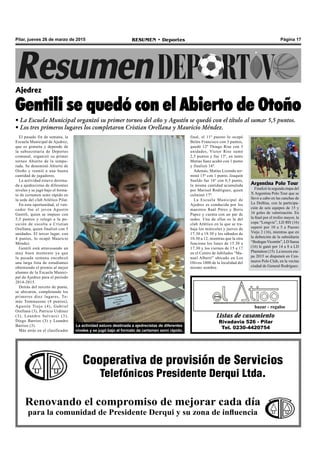 Página 17RESUMEN • DeportesPilar, jueves 26 de marzo de 2015
El pasado fin de semana, la
Escuela Municipal de Ajedrez,
que es gratuita y depende de
la subsecretaria de Deportes
comunal, organizó su primer
torneo Abierto de la tempo-
rada. Se denominó Abierto de
Otoño y reunió a una buena
cantidad de jugadores.
La actividad estuvo destina-
da a ajedrecistas de diferentes
niveles y se jugó bajo el forma-
to de certamen semi rápido en
la sede del club Atlético Pilar.
En esta oportunidad, el ven-
cedor fue el joven Agustín
Gentili, quien se impuso con
5,5 puntos y relegó a la po-
sición de escolta a Cristian
Orellana, quien finalizó con 5
unidades. El tercer lugar, con
4 puntos, lo ocupó Mauricio
Méndez.
Gentili está atravesando un
muy buen momento ya que
la pasada semana encabezó
una larga lista de estudiantes
obteniendo el premio al mejor
alumno de la Escuela Munici-
pal de Ajedrez para el período
2014-2015.
Detrás del terceto de punta,
se ubicaron, completando los
primeros diez lugares, To-
más Tommasone (4 puntos),
Agustín Trejo (4), Gabriel
Orellana (3), Patricio Urdinez
(3), Leandro Salvucci (3),
Diego Barrios (3) y Leandro
Barrios (3).
Más atrás en el clasificador
Ajedrez
Gentili se quedó con el Abierto de Otoño
• La Escuela Municipal organizó su primer torneo del año y Agustín se quedó con el título al sumar 5,5 puntos.
• Los tres primeros lugares los completaron Cristian Orellana y Mauricio Méndez.
Listas de casamiento
Rivadavia 526 - Pilar
Tel. 0230-4420754
bazar - regalos
Cooperativa de provisión de Servicios
Telefónicos Presidente Derqui Ltda.
Renovando el compromiso de mejorar cada día
para la comunidad de Presidente Derqui y su zona de influencia
La actividad estuvo destinada a ajedrecistas de diferentes
niveles y se jugó bajo el formato de certamen semi rápido.
Argentina Polo Tour
Finalizó la segunda etapa del
X Argentina Polo Tour que se
llevó a cabo en las canchas de
La Dolfina, con la participa-
ción de seis equipos de 15 y
16 goles de valorización. En
la final por el trofeo mayor, la
copa “Longvie”, LD RH (16)
superó por 10 a 5 a Puesto
Viejo 2 (16), mientras que en
la definición de la subsidiaria
“Bodegas Vicentín”, LD Saesa
(16) le ganó por 14 a 8 a LD
Plantation (15). La tercera eta-
pa 2015 se disputará en Cen-
tauros Polo Club, en la vecina
ciudad de General Rodríguez.
final, el 11º puesto lo ocupó
Belén Francisco con 3 puntos,
quedó 12º Thiago Rise con 3
unidades, Víctor Rise sumó
2,5 puntos y fue 13º, en tanto
Matías Sanz acabó con 1 punto
y finalizó 14º.
Además, Matías Lizondo ter-
minó 15º con 1 punto, Joaquín
Sueldo fue 16º con 0,5 punto,
la misma cantidad acumulada
por Marisol Rodríguez, quien
culminó 17º.
La Escuela Municipal de
Ajedrez es conducida por los
maestros Raúl Pérez y Boris
Papez y cuenta con un par de
sedes. Una de ellas es la del
club Atlético en la que se tra-
baja los miércoles y jueves de
17.30 a 19.30 y los sábados de
10.30 a 12, mientras que la otra
funciona los lunes de 15.30 a
17.30 y los viernes de 15 a 17
en el Centro de Jubilados “Ma-
nuel Alberti” ubicado en Los
Olivos 1000 de la localidad del
mismo nombre.
 