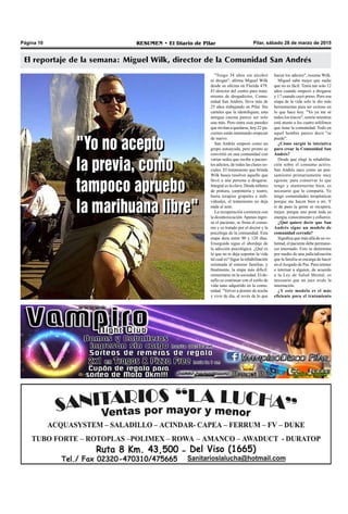 Pilar, sábado 28 de marzo de 2015RESUMEN • El Diario de PilarPágina 10
El reportaje de la semana: Miguel Wilk, director de la Comunidad San Andrés
"Tengo 34 años sin alcohol
ni drogas", afirma Miguel Wilk
desde su oficina en Florida 479.
El director del centro para trata-
miento de drogadictos, Comu-
nidad San Andrés, lleva más de
25 años trabajando en Pilar. Sin
carteles que la identifiquen, esta
antigua casona parece ser solo
una más. Pero entre esas paredes
que invitan a quedarse, hoy 22 pa-
cientes están intentando empezar
de nuevo.
San Andrés empezó como un
grupo autoayuda, pero pronto se
convirtió en una comunidad con
varias sedes que recibe a pacien-
tes adictos, de todas las clases so-
ciales. El tratamiento que brinda
Wilk busca resolver aquello que
llevó a una persona a drogarse.
Integral es la clave. Desde talleres
de pintura, carpintería y teatro,
hasta terapias grupales e indi-
viduales, el tratamiento no deja
nada al azar.
La recuperación comienza con
la desintoxicación.Apenas ingre-
sa el paciente, se frena el consu-
mo y es tratado por el doctor y la
psicóloga de la comunidad. Esta
etapa dura entre 90 y 120 días.
Enseguida sigue el abordaje de
la adicción psicológica. ¿Qué es
lo que no te deja soportar la vida
tal cual es? Sigue la rehabilitación
orientada al entorno familiar, y
finalmente, la etapa más difícil:
reinsertarse en la sociedad. El de-
safío es continuar con el estilo de
vida sano adquirido en la comu-
nidad. "Volver a dormir de noche
y vivir de día, al revés de lo que
hacen los adictos", resume Wilk.
Miguel sabe mejor que nadie
que no es fácil. Tenía tan solo 12
años cuando empezó a drogarse
y 17 cuando cayó preso. Pero esa
etapa de la vida solo le dio más
herramientas para ser exitoso en
lo que hace hoy. "Yo ya me sé
todos los trucos", sonríe mientras
está atento a los cuatro teléfonos
que tiene la comunidad. Todo en
aquel hombre parece decir "se
puede".
¿Cómo surgió la iniciativa
para crear la Comunidad San
Andrés?
Desde que elegí la rehabilita-
ción sobre el consumo activo.
San Andrés nace como un pen-
samiento primariamente muy
egoísta: para conservar lo que
tengo y mantenerme bien, es
necesario que lo comparta. Yo
tengo comunidades terapéuticas
porque me hacen bien a mí. Y
si de paso la gente se recupera,
mejor, porque uno pone toda su
energía, conocimiento y esfuerzo.
¿Qué quiere decir que San
Andrés sigue un modelo de
comunidad cerrada?
Significa que más allá de su vo-
luntad, el paciente debe permane-
cer internado. Esto se determina
por medio de una judicialización
que la familia se encarga de hacer
en el Juzgado de Paz. Para retener
e internar a alguien, de acuerdo
a la Ley de Salud Mental, es
necesario que un juez avale la
internación.
¿Y este modelo es el más
eficiente para el tratamiento
"Yo no acepto
la previa, como
tampoco apruebo
la marihuana libre"
"Yo no acepto
la previa, como
tampoco apruebo
la marihuana libre"
 