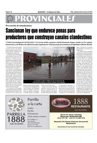 Pilar, sábado 28 de marzo de 2015RESUMEN • El Diario de PilarPágina 14
PROVINCIALES
El Senado bonaerense aprobó
el jueves una ley que impone
duras sanciones a quienes cons-
truyan canales clandestinos en
los campos de la provincia.
La iniciativa, que ahora espera
la promulgación por parte del
Ejecutivo, sanciona la cons-
trucción de canalizaciones y
terraplenes que tengan por objeto
alterar el escurrimiento natural
de las aguas, y les da 90 días a
los propietarios de campos que
hayan incurrido en esa falta para
que regularicen la situación.
En caso de no hacerlo prevé
duras multas, como la inhibición
a los campos por donde pasen los
canales clandestinos, la inhabi-
litación para solicitar trámites
provinciales y municipales tales
como guías de ganado y cartas de
porte y multas económicas que
serán establecidas de acuerdo a
la gravedad de la falta. Además,
permite que la justicia de faltas
local autorice al municipio a
destruir las obras ilegales.
La iniciativa de la senadora
camporista Marina Moretti había
sido aprobada en la Cámara Alta
en mayo de 2013, pero no fue
Prevención de inundaciones
Sancionan ley que endurece penas para
productores que construyan canales clandestinos
• Falta la promulgación del Ejecutivo • La norma multa a quienes clandestinamente hagan canales en los campos
bonaerenses,yda90díasalosinfractorespararegularizarse•ElproyectofuepresentadoporlalegisladoraMarinaMoretti.
ciones y la convirtió en ley.
Luego de la sesión, Moretti
expresó su deseo de que en la
posterior reglamentación la
Provincia habilite a los juzgados
de faltas locales para que tengan
“la potestad de sancionar” a
los infractores, al tiempo que
destacó que la nueva normativa
incorpora a los municipios como
entes de control que reforzarán
el trabajo de la Autoridad del
La iniciativa surgió en 2009 con las inundaciones de
San Antonio de Areco, y retomó impulso el año pasado.
Agua, organismo encargado
originalmente de realizar las
inspecciones.
“El cambio climático modificó
muchísimas cosas, pero nosotros
creemos que en las inundaciones
hay múltiples causas. Hay aspec-
tos que empeoran la situación
y uno de ellos es la cantidad
de obras no declaradas que
existen”, señaló la legisladora,
al tiempo que agregó que “las
obras deben estar autorizadas
porque es muy difícil preser-
var las zonas pobladas cuando
cada uno hace lo que quiere”.
La iniciativa surgió a raíz de las
inundaciones que afectaron en
2009 a San Antonio de Areco.
Según se determinó entonces,
la acción de canales clandesti-
nos que los productores habían
construido para desagotar sus
campos provocó el anegamiento
de casi todo el casco urbano.
En tanto, la Cámara Alta sancio-
nó un proyecto de ley por el que
se crea, como ente autárquico
institucional, el Comité de Cuen-
ca del Río Lujan (COMILU), con
el objetivo de, entre otras cosas,
evitar nuevas inundaciones.
hasta noviembre del año pasado,
en medio de las inundaciones de
varios distritos, que Diputados
reactivó el debate y votó el pro-
yecto con cambios. Finalmente,
el Senado aceptó las modifica-
 