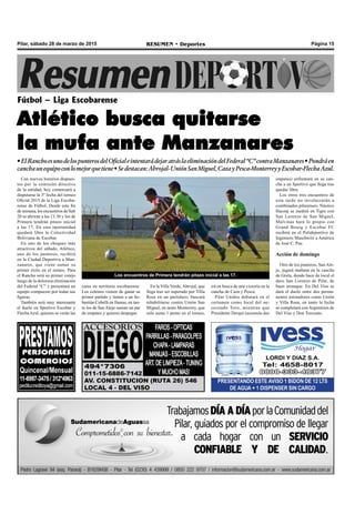 Página 15RESUMEN • DeportesPilar, sábado 28 de marzo de 2015
Con nuevos horarios dispues-
tos por la comisión directiva
de la entidad, hoy comenzará a
disputarse la 3º fecha del torneo
Oficial 2015 de la Liga Escoba-
rense de Fútbol. Desde este fin
de semana, los encuentros de Sub
20 se abrirán a las 13.30 y los de
Primera tendrán pitazo inicial
a las 17. En esta oportunidad
quedará libre la Colectividad
Boliviana de Escobar.
En uno de los choques más
atractivos del sábado, Atlético,
uno de los punteros, recibirá
en la Ciudad Deportiva a Man-
zanares, que viene sumar su
primer éxito en el torneo. Para
el Rancho será su primer cotejo
luego de la dolorosa eliminación
del Federal “C” y presentará un
equipo compuesto por todas sus
figuras.
También será muy interesante
el duelo en Sportivo Escobar y
FlechaAzul, quienes se verán las
Fútbol – Liga Escobarense
Atlético busca quitarse
la mufa ante Manzanares
•ElRanchoesunodelospunterosdelOficialeintentarádejaratráslaeliminacióndelFederal“C”contraManzanares•Pondráen
canchaunequipoconlomejorquetiene•Sedestacan:Abrojal-UniónSanMiguel,CazayPesca-MonterreyyEscobar-FlechaAzul.
PRESENTANDO ESTE AVISO 1 BIDON DE 12 LTS
DE AGUA + 1 DISPENSER SIN CARGO
caras en territorio escobarense.
Los celestes vienen de ganar su
primer partido y tienen a un Se-
bastián Cobelli en llamas, en tan-
to los de San Alejo suman un par
de empates y quieren despegar.
En la Villa Verde,Abrojal, que
llega tras ser superado por Villa
Rosa en un partidazo, buscará
rehabilitarse contra Unión San
Miguel, en tanto Monterrey, que
solo suma 1 punto en el torneo,
irá en busca de una victoria en la
cancha de Caza y Pesca.
Pilar Unidos debutará en el
certamen como local del ne-
cesitado Toro, mientras que
Presidente Derqui (acumula dos
empates) enfrentará en su can-
cha a un Sportivo que llega tras
quedar libre.
Los otros tres encuentros de
esta tarde no involucrarán a
combinados pilarenses: Náutico
Hacoaj se medirá en Tigre con
San Lorenzo de San Miguel,
Malvinas hará lo propio con
Grand Bourg y Escobar FC
recibirá en el Polideportivo de
Ingeniero Maschwitz a América
de José C. Paz.
Acción de domingo
Otro de los punteros, San Ale-
jo, jugará mañana en la cancha
de Grela, donde hace de local el
duro San Lorenzo de Pilar, de
buen arranque. En Del Viso se
dará el duelo entre dos perma-
nentes animadores como Unión
y Villa Rosa, en tanto la fecha
se completará con Argentinos de
Del Viso y Don Torcuato.
Los encuentros de Primera tendrán pitazo inicial a las 17.
 