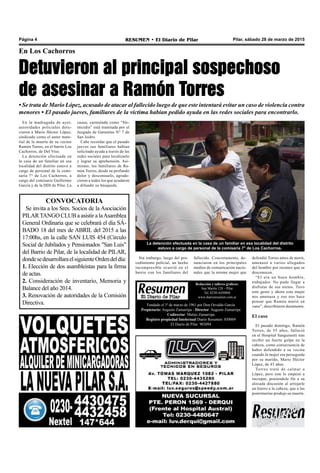 Pilar, sábado 28 de marzo de 2015RESUMEN • El Diario de PilarPágina 4
En Los Cachorros
Detuvieron al principal sospechoso
de asesinar a Ramón Torres
• Se trata de Mario López, acusado de atacar al fallecido luego de que este intentará evitar un caso de violencia contra
menores • El pasado jueves, familiares de la víctima habían pedido ayuda en las redes sociales para encontrarlo.
En la madrugada de ayer,
autoridades policiales detu-
vieron a Mario Héctor López,
sindicado como el autor mate-
rial de la muerte de su vecino
Ramón Torres, en el barrio Los
Cachorros, de Del Viso.
La detención efectuada en
la casa de un familiar en esa
localidad del distrito estuvo a
cargo de personal de la comi-
saría 7° de Los Cachorros, a
cargo del comisario Guillermo
García y de la DDI de Pilar. La
La detención efectuada en la casa de un familiar en esa localidad del distrito
estuvo a cargo de personal de la comisaría 7° de Los Cachorros.
defendió Torres antes de morir,
amenazó a varios allegados
del hombre por razones que se
desconocen.
“El era un buen hombre,
trabajador. No pudo llegar a
disfrutar de sus nietos. Tuvo
este gesto y ahora esta mujer
nos amenaza y eso nos hace
pensar que Ramón murió en
vano”, describieron duramente.
El caso
El pasado domingo, Ramón
Torres, de 55 años, falleció
en el Hospital Sanguinetti tras
recibir un fuerte golpe en la
cabeza, como consecuencia de
haber defendido a su vecina
cuando la mujer era perseguida
por su marido, Mario Héctor
López, de 43 años.
Torres trató de calmar a
López, pero este lo empezó a
increpar, poniéndole fin a su
alocada discusión al arrojarle
un hierro a la cabeza, que a las
postrimerías produjo su muerte.
Fundado el 1ª de marzo de 1961 por Don Osvaldo García
Propietario: Augusto Zamarripa - Director: Augusto Zamarripa
Codirector: Matías Zamarripa
Registro propiedad Intelectual Diario Resumen: 850069
El Diario de Pilar: 903094
Redacción y talleres gráficos:
San Martín 128 – Pilar
Tel. 0230-4430868
www.diarioresumen.com.ar
CONVOCATORIA
Se invita a los Sres. Socios de la Asociación
PILARTANGOCLUBaasistiralaAsamblea
General Ordinaria que se celebrará el dia SÁ-
BADO 18 del mes de ABRIL del 2015 a las
17:00hs, en la calle SAN LUIS 454 (Circulo
Social de Jubilados y Pensionados "San Luis"
del Barrio de Pilar, de la localidad de PILAR,
dondesedesarrollaraelsiguienteOrdendeldía:
1. Elección de dos asambleistas para la firma
de actas.
2. Consideración de inventario, Memoria y
Balance del año 2014.
3. Renovación de autoridades de la Comisión
Directiva.
causa, caratulada como “Ho-
micidio” está tramitada por el
Juzgado de Garantías N° 7 de
San Isidro.
Cabe recordar que el pasado
jueves sus familiares habían
solicitado ayuda a través de las
redes sociales para localizarlo
y lograr su aprehensión. Asi-
mismo, los familiares de Ra-
món Torres, desde su profundo
dolor y desconsuelo, agrade-
cieron a todos los que ayudaron
a difundir su búsqueda.
Sin embargo, luego del pro-
cedimiento policial, un hecho
incompresible ocurrió en el
barrio con los familiares del
fallecido. Concretamente, de-
nunciaron en los principales
medios de comunicación nacio-
nales que la misma mujer que
 