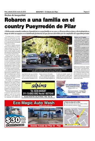 Pilar, sábado 28 de marzo de 2015 RESUMEN • El Diario de Pilar Página 5
Hechos de inseguridad
Robaron a una familia en el
country Pueyrredón de Pilar
•Delincuentesarmadosasaltaronelpasadojuevesaunafamiliaensucasaysellevarondinero,joyasyelectrodomésticos,
luego de abrir un agujero en el alambrado perimetral sin que fueran advertidos por los empleados de seguridad privada.
El pasado jueves, un nuevo
hecho de inseguridad tuvo lugar
en el distrito, con un robo que
contó con la particularidad de que
la vivienda atacada se encontraba
dentro de un country.
El hecho se registró alrededor
de las 4 de la mañana en una vi-
vienda ubicada en el lote 21 del
Club de Campo Pueyrredón, un
barrio cerrado situado a la altura
del kilómetro 49 del Ramal Pilar
de la autopista Panamericana.
Según dijeron los voceros
consultados por el portal Pilar
de Todos, al menos dos ladrones
armados y encapuchados cortaron
el cerco perimetral, se acercaron
a la casa mencionada, entraron
por una ventana de la vivienda y
sorprendieron al dueño de casa,
un hombre de 51 años, a su mujer
y a sus hijos mientras dormían.
Los delincuentes amenazaron
a las víctimas con dispararles, les
dijeron que se trataba de “una ba-
tida”, les ordenaron que se tiraran
al suelo y comenzaron a revisar
los diferentes ambientes en busca
de elementos de valor.
De acuerdo con lo informado
por las fuentes, los asaltantes se
apoderaron una suma de dinero
en efectivo no precisada que las
víctimas tenían en la casa, alha-
jas y varios electrodomésticos y
escaparon con todo por el mismo
lugar por el que habían ingresado.
Una de las cuestiones que llamó
la atención tanto de los inves-
tigadores como de los vecinos
del country, es que ninguno de
los empleados de la empresa de
El hecho se registró alrededor de las 4 de la mañana en una vivienda
ubicada en el lote 21 del Club de Campo Pueyrredón.
seguridad privada, que custodian
el barrio cerrado, notó lo que ocu-
rrido ni se activaron los sensores
de movimiento instalados en los
límites exteriores del predio.
“Hace un tiempo que no funcio-
nan ni las cámaras de seguridad ni
los lectores de tarjeta magnética de
la puerta de entrada”, aseguró un
vecino del country a Télam, quien
agregóque“noeselprimerrobo”en
lazonaypidiólareservadesuiden-
Robos en El Jagüel
Por otra parte, un grupo de
delincuentes ingresó a dos
casas del country El Jagüel y
se llevaron al menos 200 mil
pesos y varios miles de dólares
como botín.
El hecho se produjo en la
urbanización de Fátima la ma-
drugada de este jueves, cuando
los delincuentes redujeron a
la seguridad y a los ocupantes
de las viviendas, y tras robar
escaparon en el vehículo de
una de las víctimas, según
informó el comisario Roberto
Andrada en el programa “La
Mañana de Resumen”, de FM
Del Sol (91.5).
tidadporquesospechaque“alguien
liberó el barrio” a los delincuentes.
Asimismo, intervienen en la
investigación del hecho efectivos
de la comisaría Quinta de Pilar,
con jurisdicción en el área, y la
Unidad Funcional de Instrucción
(UFI) en turno del Departamento
Judicial San Isidro.
 