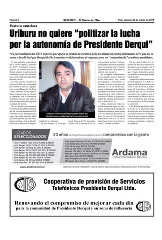 Cooperativa de provisión de Servicios
Telefónicos Presidente Derqui Ltda.
Renovando el compromiso de mejorar cada día
para la comunidad de Presidente Derqui y su zona de influencia
Pilar, sábado 28 de marzo de 2015RESUMEN • El Diario de PilarPágina 6
Postura cautelosa
Uriburu no quiere “politizar la lucha
por la autonomía de Presidente Derqui”
• El precandidato del GEN expresó que apoya el pedido de escisión de la localidad en forma individual, pero que no se
sumaalasolicitudqueDerquidePielevaahaceralIntendentealrespecto,parano“contaminarla”contintespartidistas.
Uriburu afirmó que Derqui posee todas las
condiciones necesarias para su autonomía.
representante político, Uriburu,
en la posible reunión que podrían
tener con Zúccaro, fue el mismo
representante del GEN quien se
alejó de esta iniciativa.
“Yo acompaño completamen-
te este pedido, pero lo hago de
forma individual. Hoy, como
precandidato a intendente, si
pusiera mi firma en la nota que
piensan elevar al Municipio,
estaría politizando esta solicitud
que debe ser vecinal y no debe ser
manchada por tintes políticos”,
comentó Uriburu al programa
radial “La Mañana de Resumen”
de FM Del Sol (91.5).
“Derqui cuenta con todas las
condiciones para lograr su auto-
nomía. Cuenta con la cantidad de
habitantes necesaria, hasta cuenta
con una identidad de pueblo. A
pesar de esto, en la Legislatura
bonaerense nunca se le dio el
visto bueno al proyecto de la es-
cisión”, recordó el médico.
desde Derqui de Pie esperaban
contar con la presencia de su
El precandidato a intendente
por el Frente Amplio, y referente
del GEN, Alejandro Uriburu,
expresó su postura ante el re-
flotado tema de la autonomía de
Presidente Derqui, idea que hace
años viene siendo abordada desde
distintas esferas.
La más reciente iniciativa al
respecto había sido presentada
por el portal de noticias y agrupa-
ción vecinal Derqui de Pie. Eloy
Falcón, referente de ese espacio,
había propuesto que los vecinos
se reunieran con el intendente
Humberto Zúccaro para tratar el
tema de la escisión de la segunda
localidad del distrito.
De no obtener una respuesta
favorable, Falcón había indicado
que los vecinos acamparían en el
kilómetro 50 de Panamericana,
lugar para nada aleatorio, dado
que sería el punto que más com-
plicaciones trae a la hora de defi-
nir lo que se hará con el longevo
pedido de los frentistas.
En este sentido, y a pesar que
Por su parte, Carlos Pro, re-
ferente de esta reivindicación,
desestimó que la reunión con el
Jefe Comunal sea efectiva, ya
que “ningún intendente quiere
ver dividido su municipio, porque
pierde poder”.
Aunque Pro había manifestado
semanas atrás que no se había re-
unido con Falcón para conversar
sobre la idea de llevar el pedido
hasta el Intendente, Uriburu
comentó que en los recientes
encuentros que mantuvo con el
representante de Derqui de Pie
este le manifestó que dialogó
con el precursor de la lucha por
la autonomía.
Cabe destacar que Falcón reflo-
tó el grito por la autonomía luego
de emitir una serie de quejas ante
el estado de abandono de Derqui.
Dentro de esta situación, algunos
vecinos señalan falta de asfalto,
servicios esenciales e institucio-
nes públicas.
 
