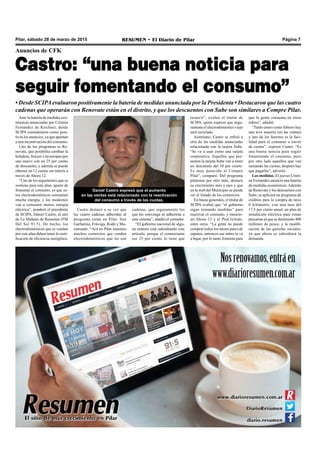 Pilar, sábado 28 de marzo de 2015 RESUMEN • El Diario de Pilar Página 7
Anuncios de CFK
Castro: “una buena noticia para
seguir fomentando el consumo”
• Desde SCIPAevaluaron positivamente la batería de medidas anunciada por la Presidenta • Destacaron que las cuatro
cadenas que operarán con Renovate están en el distrito, y que los descuentos con Sube son similares a Compre Pilar.
Ante la batería de medidas eco-
nómicas anunciadas por Cristina
Fernández de Kirchner, desde
SCIPA consideraron como posi-
tivos los anuncios, ya que apuntan
a una incentivación del consumo.
Uno de los programas es Re-
novate, que posibilita cambiar la
heladera, freezer o lavarropas por
uno nuevo con un 25 por ciento
de descuento, y además se puede
obtener en 12 cuotas sin interés a
través de Ahora 12.
“Uno de los argumentos que se
sostiene para este plan, aparte de
fomentar el consumo, es que es-
tos electrodomésticos consumen
mucha energía, y los modernos
van a consumir menos energía
eléctrica”, ponderó el presidente
de SCIPA, Daniel Castro, al aire
de La Mañana de Resumen (FM
Del Sol 91.5). De hecho, los
electrodomésticos que se vendan
por este plan deben tener la certi-
ficación de eficiencia energética.
que la gente consuma en otros
rubros”, añadió.
“Tanto enero como febrero hay
una leve mejoría (en las ventas)
y uno de los factores es la faci-
lidad para el consumo a través
de cuotas”, expresó Castro. “Es
una buena noticia para seguir
fomentando el consumo, pero
por otro lado aquellos que van
sumando las cuotas, después hay
que pagarlas”, advirtió.
Las medidas. El jueves Cristi-
na Fernández anunció una batería
de medidas económicas.Además
de Renovate y los descuentos con
Sube, se aplicará un programa de
créditos para la compra de taxis
0 kilómetro, con una tasa del
17,5 por ciento anual; un plan de
instalación eléctrica para zonas
precarias al que se destinarán 400
millones de pesos; y la modifi-
cación de las garrafas sociales,
ya que ahora se subsidiará la
demanda.
resarcir”, evaluó el titular de
SCIPA, quien expresó que segu-
ramente el electrodoméstico viejo
será reciclado.
Asimismo, Castro se refirió a
otra de las medidas anunciadas
relacionada con la tarjeta Sube.
“Se va a usar como una tarjeta
corporativa. Aquellos que pre-
senten la tarjeta Sube van a tener
un descuento del 10 por ciento.
Es muy parecido al Compre
Pilar”, comparó. Del programa
pilarense por otro lado, destacó
su crecimiento mes a mes y que
en la web del Municipio se puede
ver el listado de los comercios.
En líneas generales, el titular de
SCIPA evaluó que “el gobierno
sigue tomando medidas” para
reactivar el consumo, y mencio-
nó Ahora 12 y el ProCreAuto,
entre otros. “La gente no puede
comprar todos los meses pares de
zapatos, entonces ese rubro te va
a bajar, por lo tanto fomenta para
Daniel Castro expresó que el aumento
en las ventas está relacionado con la reactivación
del consumo a través de las cuotas.
Castro destacó a su vez que
las cuatro cadenas adheridas al
programa están en Pilar. Son
Garbarino, Frávega, Rodó y Mu-
simundo. “Acá en Pilar tenemos
muchos comercios que venden
electrodomésticos que no son
cadenas, que seguramente los
que les convenga se adherirán a
este sistema”, añadió el contador.
“El gobierno nacional de algu-
na manera está subsidiando este
artículo, porque el comerciante
ese 25 por ciento lo tiene que
 