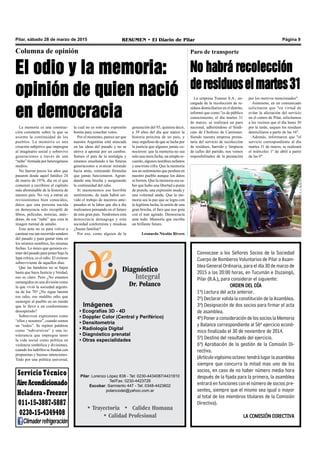 Pilar, sábado 28 de marzo de 2015 RESUMEN • El Diario de Pilar Página 9
Columna de opinión
El odio y la memoria:
opinión de quien nació
en democracia
La memoria es una construc-
ción constante sobre la que se
asienta la continuidad de los
pueblos. La memoria es una
creación subjetiva que impregna
al imaginario social y sobrevive
generaciones a través de una
“nube” formada por heterogéneos
medios.
No fueron pocos los años que
pasaron desde aquel fatídico 24
de marzo de 1976, día en el que
comenzó a escribirse el capítulo
más abominable de la historia de
nuestro país. No voy a entrar en
revisionismos bien conocidos,
datos que una persona nacida
en democracia solo recopiló de
libros, películas, noticias, anéc-
dotas, de esa “nube” que crea la
imagen mental de antaño.
Esta nota no es para volver a
caminar ese tan recorrido sendero
del pasado y para gastar tinta en
los mismos nombres, las mismas
fechas. Lo único que quisiera ex-
traer del pasado para poner bajo la
lupa crítica, es el odio. El exitoso
sobreviviente de aquellos días.
Que las banderas no se bajen
hasta que haya Justicia y Verdad,
eso es claro. Pero ¿No estamos
sumergidos en una división como
la que vivió la sociedad argenti-
na de los 70? ¿No sigue latente
ese odio, ese maldito odio que
sumergió al pueblo en un miedo
que lo llevó a un conformismo
desesperado?
Sobreviven expresiones como
“ellos y nosotros”, cuando somos
un “todos”. Se repiten palabras
como “subversivos” y una in-
tolerancia que impregna tanto
la vida social como política en
violencia simbólica y divisiones,
cuando los ladrillos se fundan con
propuestas y buenas intenciones.
Todo por una política universal,
generación del 93, quisiera decir,
a 39 años del día que marcó la
historia próxima de un país, y
muy orgulloso de que se luche por
la justicia que algunos jamás co-
nocieron: que la memoria no sea
solo una mera fecha, un simple re-
cuerdo, algunos nombres nefastos
y una triste cifra. Que la memoria
sea un sentimiento que perdura en
nuestro pueblo aunque los datos
se borren. Que la memoria sea sa-
ber que hubo una libertad a punta
de pistola, una expresión muda y
una voluntad atada. Que la me-
moria sea la paz que se logra con
la legítima lucha, la unión de una
gran brecha, el faro que nos guía
con el mar agitado. Democracia
ante todo. Memoria que escriba
un brillante futuro.
Leonardo Nicolás Rivero
Convocase a los Señores Socios de la Sociedad
Cuerpo de Bomberos Voluntarios de Pilar a Asam-
blea General Ordinaria, para el día 30 de marzo de
2015 a las 20:00 horas, en Tucumán e Ituzaingó,
Pilar (B.A.), para considerar el siguiente:
ORDEN DEL DÍA
1º) Lectura del acta anterior.
2º) Declarar valida la constitución de la Asamblea.
3º) Designación de dos socios para firmar el acta
de asamblea.
4º) Poner a consideración de los socios la Memoria
y Balance correspondiente al 56º ejercicio econó-
mico finalizado el 30 de noviembre de 2014.
5º) Destino del resultado del ejercicio.
6º) Aprobación de la gestión de la Comisión Di-
rectiva.
(Artículovigésimooctavo:tendrálugarlaasamblea
siempre que concurra la mitad mas uno de los
socios, en caso de no haber número media hora
después de la fijada para la primera, la asamblea
entrará en funciones con el número de socios pre-
sentes, siempre que el mismo sea igual o mayor
al total de los miembros titulares de la Comisión
Directiva).
LA COMISIÓN DIRECTIVA
Diagnóstico
Integral
Dr. Polanco
Imágenes
• Ecografías 3D - 4D
• Doppler Color (Central y Periférico)
• Densitometría
• Radiología Digital
• Diagnóstico prenatal
• Otras especialidades
Pilar: Lorenzo López 838 - Tel: 0230-4434087/4431810
Tel/Fax: 0230-4423728
Escobar: Sarmiento 447 - Tel: 0348-4423602
polancodei@yahoo.com.ar
• Trayectoria • Calidez Humana
• Calidad Profesional
la cual no es solo una expresión
bonita para cosechar votos.
Por el momento, parece ser que
nuestra Argentina está atascada
en las ideas del pasado y no se
atreve a apostar por un cambio.
Somos el país de la nostalgia y
estamos enseñando a las futuras
generaciones a avanzar mirando
hacia atrás, reiterando fórmulas
que jamás funcionaron. Agran-
dando una brecha y asegurando
la continuidad del odio.
Si mantenemos ese horrible
sentimiento, de nada habrá ser-
vido el trabajo de nuestros ante-
pasados ni la labor que día a día
realizamos pensando en el futuro
de este gran país. Tendremos esta
democracia demagoga y esta
sociedad conformista y miedosa
¿Suena familiar?
Por eso, como alguien de la
Servicio Técnico
AireAcondicionado
Heladera-Freezer
011-15-3887-5887
0230-15-4349408
Climaderrefrigeración
Paro de transporte
No habrá recolección
deresiduoselmartes31
La empresa Transur S.A., en-
cargada de la recolección de re-
siduos domiciliarios en el distrito,
informó que como "es de público
conocimiento, el día martes 31
de marzo, se realizará un paro
nacional, adhiriéndose el Sindi-
cato de Choferes de Camiones.
Siendo nuestra empresa presta-
taria del servicio de recolección
de residuos, barrido y limpieza
de calles del partido, nos vemos
imposibilitados de la prestación
por los motivos mencionados".
Asimismo, en un comunicado
solicitaron que "en virtud de
evitar la afectación del servicio
en el centro de Pilar, solicitamos
a los vecinos que el día lunes 30
por la tarde, saquen los residuos
domiciliaros a partir de las 16".
Además, informaron que "el
servicio correspondiente al día
martes 31 de marzo, se realizará
el miércoles 1º de abril a partir
de las 0".
 