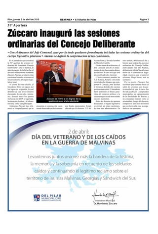 Pilar, jueves 2 de abril de 2015 RESUMEN • El Diario de Pilar Página 3
31° Apertura
Zúccaro inauguró las sesiones
ordinarias del Concejo Deliberante
• Con el discurso del Jefe Comunal, ayer por la tarde quedaron formalmente iniciadas las sesiones ordinarias del
cuerpo legislativo pilarense • Además se definió la conformación de las comisiones.
En la jornada de ayer se realizó
la 31° apertura de sesiones or-
dinarias del Honorable Concejo
Deliberante. Como es habitual, lo
más destacado de la fecha fue el
discurso del intendente Humberto
Zúccaro.Además se trataron otras
cuestiones formales referentes al
funcionamiento del órgano legis-
lativo local.
Al cierre de esta edición, el
Intendente hizo un repaso por
los logros de su gestión, la cual
defendió de cara a los comicios
electorales de este año. Asimis-
mo, destacó entre los puntos
fuertes de este 2015, la seguridad,
la educación, la salud y la infraes-
tructura, como ejes principales.
Asimismo, Zúccaro hizo refe-
rencia al Hospital central, que se
Acceso Norte, y llevará el nombre
de Marcelo Castillo.
En otro tramo de su discurso, el
Jefe Comunal solicitó el alinea-
miento de sus funcionarios dentro
de sus filas, de cara a lo que será
un complicado año electoral.
El acto comenzó pasadas las
7 de la tarde, horario convenido
entre todos los bloques que com-
ponen el Concejo, para facilitar
la presencia de todos los vecinos
que desearan asistir. El Intendente
habló asimismo en líneas gene-
rales del contexto político y la
coyuntura que se está atravesando
en estos momentos.
Antes del discurso de apertura
de sesiones, el órgano legislativo
se enfocó en otras cuestiones,
de tinte más administrativo. En
este sentido, definieron el día y
horario que tendrán las sesiones
ordinarias del Concejo Delibe-
rante durante este año. Además,
definieron a Adrián Maciel como
titular de la comisión de Segu-
ridad, mientras que el anterior
referente, Hugo Rosso, será su
secretario.
Por su parte, Zúccaro fue
escoltado previamente hasta el
salón de sesiones, con la par-
ticularidad de que la tarea fue
llevada a cabo por 12 empleados
municipales, en representación
de las localidades del distrito, y
no concejales mujeres como se
acostumbra. Luego del discurso,
compareció ante los militantes
que se dieron cita para acompa-
ñarlo en ese momento.
Zúccaro se refirió a los logros de su
gestión de cara al año electoral.
encuentra en construcción y está
siendo financiado exclusivamente
con fondos municipales. Estará
ubicado en el kilómetro 52,5 del
 