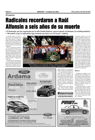 Pilar, jueves 2 de abril de 2015RESUMEN • El Diario de PilarPágina 6
El martes
Radicales recordaron a Raúl
Alfonsín a seis años de su muerte
• El homenaje, que fue organizado por la edil Claudia Zakhem, expresó además un llamado a la unidad partidaria.
• “Mi anhelo es que el radicalismo siga teniendo una banca en el Concejo”, enfatizó.
El pasado martes, se llevó a
cabo un acto en la plazoleta de la
calle Pedro Lagrave e Yrigoyen,
donde en 2010 se colocó una placa
en homenaje a Raúl Alfonsín y la
democracia, para conmemorar el
sexto aniversario de la muerte del
mandatario.
Allí, se congregaron dirigentes
del radicalismo de Pilar, como
Manuel Martignone, Ricardo
Giménez, Miguel Zakhem, Rubén
Martinelli, Germán Quintana, Os-
car Regueira, Emilio Luque, Inés
Halm, Julia Garrido, Javier Stur,
Alfredo Ventura y Ubaldo Hait,
entre otros.
“Paranosotrosesmuyimportan-
te recordar a alguien tan destacado
como lo fue para la historia de la
democracia y el partido el ex pre-
sidente Raúl Ricardo Alfonsín”,
“Para nosotros es muy importante recordar a alguien tan destacado
para la historia de la democracia y el partido”, señaló Zakhem.
señaló Zakhem, en la plazoleta
dondesecolocóunaofrendafloral.
“Lo que Alfonsín se propuso se
logró, que es la democracia, ya
sea con peronistas, radicales o de
otros partidos. Hoy tengo el honor
de ocupar una banca de concejal,
y puedo decir que jamás he vo-
tado en contra de los principios
radicales”, señaló, y agradeció el
apoyo de tradicionales dirigentes
de la UCR.
“Hubo muchos como Martig-
none, ‘Tutuca’ Giménez, Miguel
Zakhem, o Regueira, que pusieron
el hombro cuando yo me caía
desde la soledad de mi banca, y es-
taban al lado mío para levantarme.
Ya se van a cumplir cuatro años
de mandato, he dejado de lado a
mi familia muchos días, pero me
acompañaron los principios de la
UCR, en donde si estamos todos
unidos no nos van a quebrar. Mu-
cho se habló de la democracia del
radicalismo, si hablamos de ser
orgánicos, tenemos que respetar a
lasinstituciones,peronosaliraha-
blar mal de otro radical”, añadió,
en referencia a las disidencias que
nacieron en la UCR (la Juventud
no estuvo en el acto) tras la con-
vención que se desarrolló en Entre
Ríos, donde el partido votó parti-
cipar en las PASO bajo un mismo
sello contra el PRO y la Coalición
Cívica, para luego acompañar al
ganador en las generales.
Balance
Finalmente, en diálogo con el
portal PilardeTodos, Zakhem vol-
vió a destacar la presencia de his-
tóricos dirigentes del radicalismo
de Pilar en el acto, que congregó
a unas 60 personas, al tiempo que
destacó el respaldo que recibió
desde que asumió su banca, en
diciembre de 2011.
“He tenido siempre el apoyo
incondicional de todos los dirigen-
tes de las distintas líneas, que a lo
largo de la historia de la UCR de
Pilar se han enfrentado, pero que
en este caso todos se han reunido
y me llena de orgullo que estén
hoy”, concluyó.¡¡¡Los que más venden!!!
 