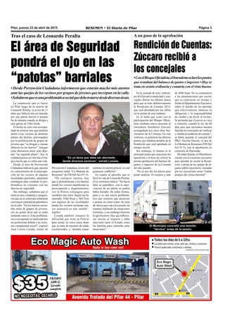 Pilar, jueves 23 de abril de 2015 RESUMEN • El Diario de Pilar Página 3
Tras el caso de Leonardo Peralta
El área de Seguridad
pondrá el ojo en las
“patotas” barriales
• Desde Prevención Ciudadana informaron que estarán mucho más atentos
ante las quejas de los vecinos por grupos de jóvenes que increpan en la calle.
•Señalaronqueesunaproblemáticasocialquedebetratarsedesdediversasáreas.
La conmoción aún es fuerte
en Pilar luego de la muerte de
Leonardo Peralta, el joven de 13
años que falleció tras ser atacado
por una patota barrial el pasado
fin de semana cuando se dirigía a
una iglesia de Villa Verde.
El hecho no solo vino acompa-
ñado de tristeza sino que también
alertó a los vecinos de distintos
puntos del distrito, preocupados
por la proliferación de grupos de
jóvenes que “se drogan y causan
alboroto en los barrios”. Aunque
estas denuncias antes eran deja-
das “en segundo plano”, hoy la
realidad parece ser otra tras el trá-
gico hecho que se cobró una vida.
Desde el área de Prevención
Ciudadana indicaron que, puestos
en conocimiento de la preocupa-
ción de los vecinos de algunas
localidades puntuales, planearán
estrategias para combatir la pro-
blemática en conjunto con las
fuerzas de seguridad.
Sin embargo, señalaron que el
tema es muy complejo y asegura-
ron que no se soluciona solamente
con mayor cantidad de patrulleros
en la calle. “En los barrios encon-
trás miles de grupos de jóvenes,
eso no quiere decir que se estén
matando entre sí. Esta problemá-
tica corresponde ser analizada por
un profesional debido a su extre-
ma complejidad social”, expresó
Juan Carlos Losada, titular de
“Es un tema que debe ser abordado
desde diversos sectores”, señaló Losada.
Prevención Ciudadana, al aire del
programa radial “La Mañana de
Resumen” de FM Del Sol (91.5).
“De cualquier manera, hay
que ir puntualmente a los barrios
donde los vecinos manifiestan su
preocupación y diagramaremos
con la Policía estrategias para
combatir este tema. Según me he
enterado, Villa Rosa y Del Viso
son algunas de las localidades
donde los vecinos reclaman ma-
yor asistencia en este sentido”,
explicó.
Losada también remarcó la
dificultad que tiene la Policía
para actuar en estos casos dado
que se trata de menores de edad,
escolarizados, y “pueden tomar
molesto el control policial, lo cual
generaría conflictos”.
En cuanto al episodio que se
llevó la vida de Leonardo Peralta,
el ex comisario indicó: “No hacía
falta un patrullero, con la inter-
vención de un adulto se podría
haber frenado. De todas formas,
pasó y es una nueva problemá-
tica que tenemos que ponernos
a pensar en cómo tratar. Se trata
de chicos que van a la escuela, no
estamos hablando de situaciones
extremas, y sin embargo hicieron
lo que hicieron. Hay que reflexio-
nar mucho al respecto y debe
intervenir tanto el Estado como
las familias para controlar estas
situaciones”.
En la jornada de ayer, referen-
tes del Ejecutivo municipal y con-
cejales dieron los últimos pasos
para que se trate definitivamente
la Rendición de Cuentas 2014,
que será abordada por los ediles
en la sesión de esta mañana.
En el mitin que contó con la
participación del Bloque Oficia-
lista, también estuvo presente el
intendente Humberto Zúccaro
acompañado por otros altos fun-
cionarios de la Comuna. En este
contexto, se aclararon los últimos
puntos que faltaban detallar de la
Rendición que será aprobada en
tiempo récord.
Sin embargo, el tiempo es el
principal punto que marcaron los
opositores a la hora de criticar la
pronta aprobación del balance de
gastos e ingresos de la Comuna
del año pasado.
“No se nos dio los plazos para
poder analizar 16 cuerpos y más
A un paso de la aprobación
Rendición de Cuentas:
Zúccaro recibió a
los concejales
•ConelBloqueOficialista,elIntendenteaclarólospuntos
que restaban del balance de gastos e ingresos • Hoy se
trata en sesión ordinaria y contaría con el visto bueno.
El Municipio concretó una reunión
“técnica” antes de la sesión.
de 2600 fojas. No se contestaron
a las presentaciones por escrito
que se realizaron en tiempo y
forma al Departamento Ejecutivo
sobre el detalle de las partidas
que efectivamente tenemos la
obligación y la responsabilidad
de validar y de llevar al recinto.
Se pretende que el jueves se vaya
a votación, cuando la ley da 60
días para que ejerzamos nuestra
función los concejales de verificar
y validar la rendición de cuentas”,
se había quejado el concejal del
PRO, Nicolás Ducoté, al aire de
La Mañana de Resumen (FM Del
Sol 91.5), tras la aprobación en
comisión de Hacienda.
De todas formas, el Oficialismo
cuenta con el consenso necesario
para aprobar en sesión la Rendi-
ción, a pesar de las quejas de al-
gunos ediles opositores, tomadas
por los zuccaristas como “trabas
propias del clima electoral”.
 