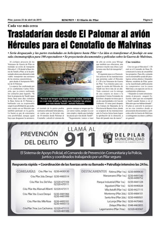 RESUMEN • El Diario de Pilar Página 5Pilar, jueves 23 de abril de 2015
Cada vez más cerca
Trasladarían desde El Palomar al avión
Hércules para el Cenotafio de Malvinas
• Sería desguazado y las partes trasladadas en helicóptero hasta Pilar • La idea es transformar el fuselaje en una
sala cinematográfica para 100 espectadores • Se proyectarán documentales y películas sobre la Guerra de Malvinas.
Al ciclópeo proyecto de los
Veteranos de Guerra de Pilar en
trasladar un avión de transporte
Hércules C-130 desde la BaseAé-
rea de Tandil a Pilar, se le ha pre-
sentado ahora una alternativa más
viable: transportar una aeronave
de las mismas características,
pero desde el Aeropuerto Mili-
tar de El Palomar.
La especie fue confirmada por
el ex combatiente Carlos Feliz-
zola, que ya estuvo realizando
los contactos para lograrlo. “Si
bien la propuesta de Tandil sigue
firme, hace unos días visitamos
la Base Aérea de El Palomar y
hablando con su responsable
surgió la posibilidad de que poda-
mos contar con un Hércules que
también participó en la guerra.
Lo bueno es que de concretarse
esta posibilidad, aunque igual
haya que desguazar la aeronave;
el traslado de la partes podría
realizarse utilizando helicópteros,
en vuelos que no llevarían más
de 10 minutos desde Palomar al
Cenotafio –calculó el veterano de
Cine temático
Una vez que el Hércules C-130
esté en el Cenotafio de Ruta 28,
comenzará la tarea de ensamblar
las aeropartes. Para ello, contarán
con la inestimable ayuda del pres-
tigioso artista plástico Alejandro
Marmo, residente de Pilar, quien
ya ha manifestado públicamente
su compromiso con la causa
Malvinas y en especial con los ex
combatientes pilarenses.
“Alejandro se sumó entusiasta-
mente al proyecto –aseguró Fe-
lizzola- tanto que nos acompañó
a Tandil cuando fuimos a ver el
Hércules que nos habían donado”.
El plan es convertir la aeronave
en un cine temático donde se
proyectarán documentales y pelí-
culas sobre la Guerra de Malvinas
a contingentes escolares y público
en general.
de allá un avión caza Mirage
que también nos ofrecieron, una
aeronave mucho mas chica y por
lo tanto más fácil de transportar”,
agregó.
El siguiente paso es el burocrá-
tico proceso de las tramitaciones
que permitan ceder el Hércules
C-130 a los Veteranos de Guerra
de Pilar. “Los trámites para con-
seguir la cesión del Hércules de
Tandil nos llevó más de un año.
Todo comenzó con la entrega
de una carpeta en mano a la
presidenta Cristina Fernández de
Kirchner; después tuvimos que ir
en dos oportunidades a la Casa de
Gobierno. El tema pasó después
a la Cámara de Diputados de la
Provincia de BuenosAires, donde
se ocuparon de las tramitaciones
ante la Fuerza Aérea hasta lograr
la aprobación de la donación, a
fines del pasado mes de marzo”.
“Aunque se tengan que hacer varios vuelos, siempre
va a ser más simple y rápido que trasladar las piezas
por ruta desde Tandil”, señaló Felizzola.
guerra- aunque se tengan que ha-
cer varios vuelos, siempre va a ser
más simple y rápido que trasladar
las piezas por ruta desde Tandil”.
“Seguramente vamos a traer
 