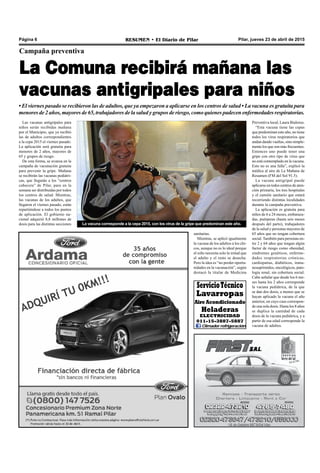 Pilar, jueves 23 de abril de 2015RESUMEN • El Diario de PilarPágina 6
Campaña preventiva
La Comuna recibirá mañana las
vacunas antigripales para niños
• El viernes pasado se recibieron las de adultos, que ya empezaron a aplicarse en los centros de salud • La vacuna es gratuita para
menores de 2 años, mayores de 65, trabajadores de la salud y grupos de riesgo, como quienes padecen enfermedades respiratorias.
Las vacunas antigripales para
niños serán recibidas mañana
por el Municipio, que ya recibió
las de adultos correspondientes
a la cepa 2015 el viernes pasado.
La aplicación será gratuita para
menores de 2 años, mayores de
65 y grupos de riesgo.
De esta forma, se avanza en la
campaña de vacunación gratuita
para prevenir la gripe. Mañana
se recibirán las vacunas pediátri-
cas, que llegarán a los “centros
cabecera” de Pilar, para en la
semana ser distribuidas por todos
los centros de salud. Mientras,
las vacunas de los adultos, que
llegaron el viernes pasado, están
repartiéndose a todos los puntos
de aplicación. El gobierno na-
cional adquirió 8,8 millones de
dosis para las distintas secciones La vacuna corresponde a la cepa 2015, con los virus de la gripe que predominan este año.
sanitarias.
Mientras, se aplicó igualmente
la vacuna de los adultos a los chi-
cos, aunque no es lo ideal porque
el niño necesita solo la mitad que
el adulto y el resto se desecha.
Pero la idea es “no perder oportu-
nidades en la vacunación”, según
destacó la titular de Medicina
Preventiva local, Laura Bialorus.
“Esta vacuna tiene las cepas
que predominan este año, no tiene
todos los virus respiratorios que
andan dando vueltas, sino simple-
mente los que son más frecuentes.
Entonces uno puede tener una
gripe con otro tipo de virus que
no esté contemplado en la vacuna.
Esto no es una falla”, explicó la
médica al aire de La Mañana de
Resumen (FM del Sol 91.5).
La vacuna antigripal puede
aplicarse en todos centros de aten-
ción primaria, los tres hospitales
y el camión sanitario que estará
recorriendo distintas localidades
durante la campaña preventiva.
La aplicación es gratuita para
niños de 6 a 24 meses, embaraza-
das, puérperas (hasta seis meses
después del parto), trabajadores
de la salud y personas mayores de
65 años que no tengan cobertura
social. También para personas en-
tre 2 y 64 años que tengan algún
factor de riesgo como obesidad,
síndromes genéticos, enferme-
dades respiratorias crónicas,
cardiopatías, diabéticos, inmu-
nosuprimidos, oncológicos, pato-
logía renal, sin cobertura social.
Cabe señalar que desde los 6 me-
ses hasta los 2 años corresponde
la vacuna pediátrica, de la que
se dan dos dosis, a menos que se
hayan aplicado la vacuna el año
anterior, en cuyo caso correspon-
de una sola dosis. Hasta los 8 años
se duplica la cantidad de cada
dosis de la vacuna pediátrica, y a
partir de esa edad corresponde la
vacuna de adultos.
ServicioTécnico
Lavarropas
Aire Acondicionado
Heladeras
ELECTRICIDAD
011-15-3887-5887
Climader refrigeración
 