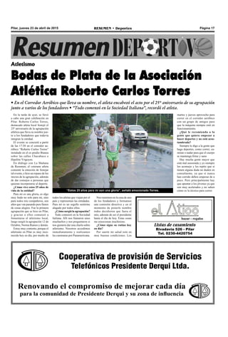 Página 17RESUMEN • DeportesPilar, jueves 23 de abril de 2015
En la tarde de ayer, se llevó
a cabo una gran celebración en
Pilar. Roberto Carlos Torres,
destacado atleta local festejó el
25º aniversario de la agrupación
atlética que lleva su nombre jun-
to a los fundadores que todavía
integran la entidad.
El evento se concretó a partir
de las 17:30 en el corredor ae-
róbico “Roberto Carlos Torres”
instalado en el ex predio Bianea
sobre las calles Chacabuco e
Hipólito Yrigoyen.
En diálogo con La Mañana
de Resumen, el veterano atleta
comentó la emoción de festejar
tal evento, e hizo un repaso de los
inicios de la agrupación, además
de dar consejos a personas que
quieran incorporarse al deporte.
¿Cómo vive estos 25 años de
vida de la entidad?
Para mi es una gloria, es algo
muy lindo no solo para mí, sino
para todos mis compañeros, son
años que van pasando pero llenos
de cosas alegres. Fue la primera
agrupación que se hizo en Pilar,
y gracias a ellos comenzó a
fomentarse el atletismo local,
luego surgió la agrupación 12 de
Octubre, Norma Ramos y demás.
Estoy muy contento, porque el
atletismo en Pilar es muy reco-
nocido hoy en día, por medio de
Atletismo
Bodas de Plata de la Asociación
Atlética Roberto Carlos Torres
• En el Corredor Aeróbico que lleva su nombre, el atleta encabezó el acto por el 25º aniversario de su agrupación
junto a varios de los fundadores • “Todo comenzó en la Sociedad Italiana”, recordó el atleta.
Listas de casamiento
Rivadavia 526 - Pilar
Tel. 0230-4420754
bazar - regalos
Cooperativa de provisión de Servicios
Telefónicos Presidente Derqui Ltda.
Renovando el compromiso de mejorar cada día
para la comunidad de Presidente Derqui y su zona de influencia
“Estos 25 años para mí son una gloria”, señaló emocionado Torres.
todos los atletas que viajan por el
país y representan las entidades.
Para mí es un orgullo sentirme
alagado por todos ellos.
¿Cómo surgió la agrupación?
Todo comenzó en la Sociedad
Italiana. Allí nos llamaron unos
muchachos y nos preguntaron si
nos gustaría dar una charla sobre
atletismo. Nosotros accedimos
inmediatamente y realizamos
las caminatas por Panamericana.
Nos reunimos en la casa de uno
de los fundadores y formamos
una comisión directiva y en el
momento de ponerle nombre
todos decidieron que fuera el
mío, además de ser el presidente
hasta el día de hoy. Estas cosas
me emocionan muchísimo.
¿Cómo sigue su rutina hoy
en día?
Por suerte mi salud está en
muy buenas condiciones. Los
martes y jueves aprovecho para
correr en el corredor aeróbico
con un grupo de amigos para
que la máquina siempre esté en
funcionamiento.
¿Qué le recomienda a la
gente que quiera empezar a
hacer deportes y no está acos-
tumbrada?
Siempre le digo a la gente que
haga deportes, como correr, ca-
minar o nadar para que el cuerpo
se mantenga firme y sano
Hay mucha gente mayor que
está mal asesorada y yo siempre
los aconsejo y les repito que si
tienen alguna duda no duden en
consultarme, ya que si nunca
han corrido deben empezar de a
poco. Pero principalmente hay
que apuntar a los jóvenes ya que
son muy acelerados y no saben
cómo es la técnica para correr.
 