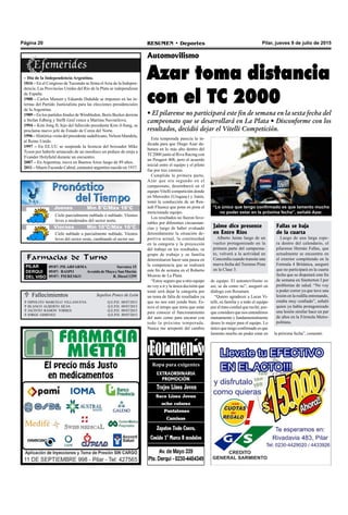 Pilar, jueves 9 de julio de 2015RESUMEN • DeportesPágina 20
Casa Ponce de León Fallecimientos
 HIPOLITO MARCELO VILLANUEVA Q.E.P.D. 08/07/2015
 BLANCO ALBERTO SILVA Q.E.P.D. 09/07/2015
 JACINTO RAMON TORRES Q.E.P.D. 09/07/2015
 JORGE GIMENEZ Q.E.P.D. 09/07/2015
Sepelios Ponce de León
Esta temporada parecía la in-
dicada para que Diego Azar de-
butara en lo más alto dentro del
TC2000 junto al Riva Racing con
un Peugeot 408, pero el acuerdo
inicial entre el equipo y el piloto
fue por tres carreras.
Cumplida la primera parte,
Azar que era segundo en el
campeonato, desembarcó en el
equipo Vitelli competición donde
en Mercedes (Uruguay) y Junín,
tomó la conducción de un Ren-
ault Fluence que pone en pista el
mencionado equipo.
Los resultados no fueron favo-
rables por diferentes circunstan-
cias y luego de haber evaluado
detenidamente la situación de-
portiva actual, la continuidad
en la categoría y la proyección
del trabajo en los resultados, su
grupo de trabajo y su familia
determinaron hacer una pausa en
la competencia que se realizará
este fin de semana en el Roberto
Mouras de La Plata.
“Estoy seguro que a otro equipo
no voy a ir y la única decisión que
tomé será dejar la categoría por
un tema de falta de resultados ya
que no nos está yendo bien. Es-
tuve el tempo que tenía que estar
para conocer el funcionamiento
del auto como para encarar con
todo la próxima temporada.
Nunca me arrepentí del cambio
Automovilismo
Azar toma distancia
con el TC 2000
• El pilarense no participará este fin de semana en la sexta fecha del
campeonato que se desarrollará en La Plata • Disconforme con los
resultados, decidió dejar el Vitelli Competición.
Farmacias de Turno
PILAR
DERQUI
DEL VISO
09/07: PILARFARMA Sarratea 15
09/07: RASPO AvenidadeMayoySanMartín
09/07: PIERESKO R. Diesel 1299
de equipo. El automovilismo es
así, se da como no”, aseguró en
diálogo con Resumen.
“Quiero agradecer a Lucas Vi-
telli, su familia y a todo el equipo
por el trato cordial que recibí, por-
que considero que nos entendimos
mutuamente y fundamentalmente
deseo lo mejor para el equipo. Lo
únicoquetengoconfirmadoesque
lamento mucho no poder estar en la próxima fecha”, comentó.
“Lo único que tengo confirmado es que lamento mucho
no poder estar en la próxima fecha”, señaló Azar.
– Día de la Independencia Argentina.
1816 – En el Congreso de Tucumán se firma elActa de la Indepen-
dencia. Las Provincias Unidas del Río de la Plata se independizan
de España.
1988 – Carlos Menem y Eduardo Duhalde se imponen en las in-
ternas del Partido Justicialista para las elecciones presidenciales
de la Argentina.
1989 – En los partidos finales de Wimbledon, Boris Becker derrota
a Stefan Edberg y Steffi Graf vence a Martina Navratilova.
1994 – Kim Jong II, hijo del fallecido presidente Kim il-Sung, se
proclama nuevo jefe de Estado de Corea del Norte.
1996 – Histórica visita del presidente sudafricano, Nelson Mandela,
al Reino Unido.
1997 – En EE.UU se suspende la licencia del boxeador Mike
Tyson por haberle arrancado de un mordisco un pedazo de oreja a
Evander Holyfield durante un encuentro.
2007 – En Argentina, nieva en Buenos Aires luego de 89 años.
2011 – Muere Facundo Cabral, cantautor argentino nacido en 1937.
Jueves Mín 15°C/Máx 26°CJueves Mín 15°C/Máx 26°CJueves Mín 8°C/Máx 18°C
Viernes Mín 10°C/Máx 16°C
Cielo parcialmente nublado ó nublado. Vientos
leves a moderados del sector norte.
Cielo nublado a parcialmente nublado. Vientos
leves del sector oeste, cambiando al sector sur.
Fallas se baja
de la cuarta
Luego de una larga espe-
ra dentro del calendario, el
pilarense Hernán Fallas, que
actualmente se encuentra en
el exterior compitiendo en la
Formula 4 Británica, aseguró
que no participará en la cuarta
fecha que se disputará este fin
de semana en Snetterton I por
problemas de salud. “No voy
a poder correr ya que tuve una
lesión en la rodilla entrenando,
estaba muy confiado”, señaló
quien ya había protagonizado
una lesión similar hace un par
de años en la Fórmula Metro-
politana.
Jaime dice presente
en Entre Ríos
Alberto Jaime luego de un
vuelco protagonizado en la
primera parte del campeona-
to, volverá a la actividad en
Concordia cuando transite una
nueva fecha del Turismo Pista
en la Clase 3.
 