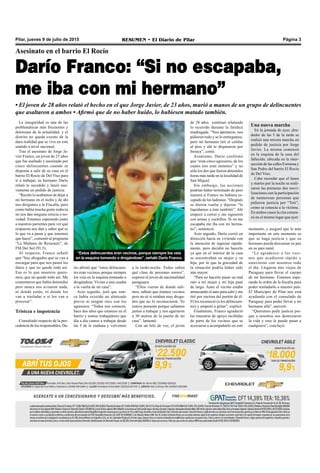Pilar, jueves 9 de julio de 2015 RESUMEN • El Diario de Pilar Página 3
Asesinato en el barrio El Rocío
Darío Franco: “Si no escapaba,
me iba con mi hermano”
• El joven de 28 años relató el hecho en el que Jorge Javier, de 23 años, murió a manos de un grupo de delincuentes
que asaltaron a ambos • Afirmó que de no haber huido, lo hubiesen matado también.
La inseguridad es una de las
problemáticas más frecuentes y
dolorosas de la actualidad, y el
distrito no queda exento de la
dura realidad que se vive en este
sentido a nivel nacional.
Tras el asesinato de Jorge Ja-
vier Franco, un joven de 23 años
que fue asaltado y asesinado por
cinco delincuentes cuando se
disponía a salir de su casa en el
barrio El Rocío de Del Viso para
ir a trabajar, su hermano Darío
relató lo sucedido y lanzó nue-
vamente un pedido de justicia.
“Recién lo acabamos de dejar a
mi hermano en el nicho y de ahí
nos dirigimos a la Fiscalía, pero
como había mucha gente todavía
no nos dan ninguna noticia o no-
vedad. Estamos esperando junto
a nuestros parientes para ver qué
respuesta nos dan y saber qué es
lo que va a pasar y que tenemos
que hacer”, comentó al programa
“La Mañana de Resumen”, de
FM Del Sol (91.5).
Al respecto, Franco señaló
que “hay abogados que se van a
encargar para que nos pasen los
datos y que no quede todo así.
Eso es lo que nosotros quere-
mos, que no quede todo así. Me
comentaron que había detenidos
pero nunca nos avisaron nada,
ni donde están, ni donde los
van a trasladar o si los van a
procesar”.
Tristeza e impotencia
Consultado respecto de la pro-
cedencia de los responsables, Da-
río afirmó que “estos delincuen-
tes eran vecinos, porque siempre
los veía en la esquina tomando o
drogándose. Vivían a una cuadra
a la vuelta de mi casa”.
Acto seguido, juró que nun-
ca había existido un altercado
previo ni ningún roce con los
agresores. “Todos nos conocen,
hace dos años que estamos en el
barrio y somos trabajadores que
día a día vamos a trabajar desde
las 5 de la mañana y volvemos
a la tarde-noche. Todos saben
qué clase de personas somos”,
expresó el joven de nacionalidad
paraguaya.
“Ellos vieron de donde sali-
mos, sabían que éramos vecinos
pero no sé si estaban muy droga-
dos que no lo reconocieron. Yo
estuve presente porque salíamos
juntos a trabajar y nos agarraron
a 30 metros de la puerta de mi
casa”, lamentó.
Con un hilo de voz, el joven
“Estos delincuentes eran vecinos, porque siempre los veía
en la esquina tomando o drogándose”, señaló Darío Franco.
de 28 años continuó relatando
lo ocurrido durante la fatídica
madrugada. “Nos apretaron, nos
pidieron todo y se lo entregamos,
pero mi hermano tiró el celular
al piso y ahí le dispararon por
bronca”, contó.
Asimismo, Darío confirmó
que “eran cinco agresores, de los
cuales tres eran menores” y no
sólo los dos que fueron detenidos
horas más tarde en la localidad de
San Miguel.
Sin embargo, las acciones
podrían haber terminado de peor
manera si Franco no hubiera es-
capado de los ladrones. “Después
se dieron vuelta y dijeron “lo
liquidamos a éste también”. Ahí
empecé a correr y me siguieron
con armas y cuchillos. Si no me
escapaba me iba con mi herma-
no”, sentenció.
Acto seguido, Darío corrió en
dirección hacia su vivienda con
la intención de ingresar rápida-
mente, pero decidió no hacerlo
ya que en el interior de la casa
se encontraban su mujer y su
hija, por lo que la gravedad de
la situación podría haber sido
aún mayor.
“Para no hacerle pasar un mal
rato a mi mujer y mi hija pasé
de largo. Justo el vecino estaba
arrancando el auto para salir y me
tiré por encima del portón de él.
El los reconoció (a los delincuen-
tes) y empezó a gritar”, explicó.
Finalmente, Franco agradeció
las muestras de apoyo recibidas
de parte de los vecinos que se
acercaron a acompañarlo en este
momento, y aseguró que lo más
importante en este momento es
que se haga justicia y que su
hermano pueda descansar en paz
en su país natal.
“Le agradezco a los veci-
nos que acudieron rápido y
estuvieron con nosotros todo
el día. Llegaron mis viejos de
Paraguay para llevar el cuerpo
de mi hermano. Estamos espe-
rando la orden de la fiscalía para
poder trasladarlo a nuestro país.
El Municipio de Pilar nos está
ayudando con el consulado de
Paraguay para poder llevar a mi
hermano allá”, aseveró.
“Queremos pedir justicia por-
que a nosotros nos destrozaron
la vida y esto le puede pasar a
cualquiera”, concluyó.
Una nueva marcha
En la jornada de ayer, alre-
dedor de las 5 de la tarde se
realizó una tercera marcha en
pedido de justicia por Jorge
Javier. La misma comenzó
en la esquina de la casa del
fallecido, ubicada en la inter-
sección de las calles Formosa y
San Pedro del barrio El Rocío
de Del Viso.
Cabe recordar que el lunes
y martes por la noche se reali-
zaron las primeras dos movi-
lizaciones con la participación
de numerosas personas que
pidieron justicia por “Toti”,
como se conocía a la víctima.
En ambos casos la cita comen-
zó en el mismo lugar que ayer.
 