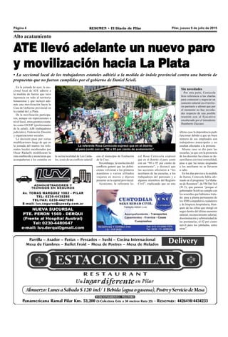 Pilar, jueves 9 de julio de 2015RESUMEN • El Diario de PilarPágina 4
Alto acatamiento
ATE llevó adelante un nuevo paro
y movilización hacia La Plata
• La seccional local de los trabajadores estatales adhirió a la medida de índole provincial contra una batería de
propuestas que no fueron cumplidas por el gobierno de Daniel Scioli.
La referente Rosa Ceniccola expresó que en el distrito
el paro contó con un “90 o 95 por ciento de acatamiento”.
cal Rosa Ceniccola expresó
que en el distrito el paro contó
con un “90 o 95 por ciento de
acatamiento”, y destacó que
las acciones afectaron a “los
auxiliares de las escuelas, a los
trabajadores del patronato y a
algunos miembros del Registro
Civil”, explicando que en este
En la jornada de ayer, la sec-
cional local de ATE adhirió a
la medida de fuerza que tuvo
injerencia en todo el territorio
bonaerense y que incluyó ade-
más una movilización hacia la
Casa de Gobierno provincial en
la ciudad de La Plata.
De la movilización participa-
ron, aunque sin repercusiones a
nivel local, otros gremios estata-
les como CICOP (profesionales
de la salud), AJB (trabajadores
judiciales), Federación Docente
y organizaciones sociales.
La decisión pasó por varias
modificaciones luego de que en
la jornada del martes los refe-
rentes locales encabezados por
Oscar Radaelli modificaran la
ruta establecida y anunciaran que
acompañarían a los estatales en
último caso la dependencia pudo
funcionar debido a que un buen
número de sus empleados son
trabajadores municipales y no
estaban afectados a la protesta.
Mismo caso se dio para las
escuelas, ya que con la presencia
de los docentes las clases se de-
sarrollaron con total normalidad,
pese a que las tareas asignadas
a los auxiliares no se llevaron
a cabo.
En los días previos a la medida
de fuerza, Ceniccola había afir-
mado en el programa “La Maña-
na de Resumen”, de FM Del Sol
(91.5), que pararon “porque el
gobernador Scioli no cumple con
los acuerdos que habíamos trata-
do: pase a planta permanente de
los 4500 compañeros cuidadores
y de limpieza hospitalaria, blan-
queo de las cifras que otorgó en
negro dentro del último aumento
salarial, reconocimiento salarial,
discriminación y arbitrariedad de
las prestatarias, el 82 por ciento
móvil para los jubilados, entre
otras”.
con el municipio de Exaltación
de la Cruz.
Sin embargo, la resolución del
conflicto generó que las defini-
ciones volvieran a los primeros
mandatos y varios afiliados
viajaron en micros y dijeron
presente en la capital provincial.
Asimismo, la referente lo-
Sin novedades
Por otra parte, Ceniccola
hizo referencia a las charlas
para comenzar a negociar un
aumento salarial en el territo-
rio paritario y afirmó que por
el momento no hay noveda-
des respecto de una posible
reunión con el Ejecutivo
encabezado por el intendente
Humberto Zúccaro.
la vecina localidad de Los Carda-
les, a raíz de un conflicto salarial
 