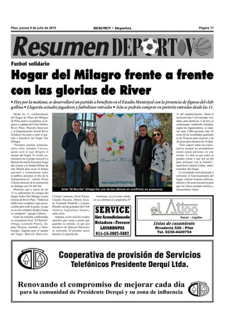 Página 17RESUMEN • DeportesPilar, jueves 9 de julio de 2015
Desde las 11, colaboradores
del Hogar de Niños del Milagro
de Pilar, junto a su padrino, el ar-
quero y capitán del ClubAtlético
River Plate, Marcelo Barovero
y el Departamento Social River
Solidario llevarán a cabo el par-
tido a beneficio del Hogar Del
Milagro.
“Tenemos muchas sorpresas,
entre ellas Amadeo Carrizo,
quien será el que dirigirá el
equipo del hogar. El evento co-
menzará con el grupo musical La
Bartola de media hora para luego
dar el pase a la Banda Militar de
San Martín para tocar el himno
nacional y conmemorar junto
al público presente el Día de la
Independencia”, señaló Oscar
Cabrera director de la institución
en diálogo con Fm del Sol.
Mientras que a partir de las
13 se enfrentarán los amigos del
Hogar Niños Del Milagro contra
Glorias de River Plate. “Habrá un
buffet muy completo y que sea ac-
cesible para toda la gente, ya que
es un acto solidario donde el lema
es compartir”, agregó Cabrera.
Entre las estrellas confirmadas
se encuentran Ariel “El Burrito”
Ortega, Leonardo Ponzio, Za-
pata, Pereyra, Gordillo y Mon-
tenegro. Jugarán para el equipo
del hogar, Marcelo Barovero,
Futbol solidario
Hogar del Milagro frente a frente
con las glorias de River
• Hoy por la mañana, se desarrollará un partido a beneficio en el Estadio Municipal con la presencia de figuras del club
gallina • Llegarán actuales jugadores y futbolistas retirados • Aún se podrán comprar en portería entradas desde las 11.
Listas de casamiento
Rivadavia 526 - Pilar
Tel. 0230-4420754
bazar - regalos
Cooperativa de provisión de Servicios
Telefónicos Presidente Derqui Ltda.
Renovando el compromiso de mejorar cada día
para la comunidad de Presidente Derqui y su zona de influencia
Ariel “El Burrito” Ortega fue uno de los últimos en confirmar su presencia.
Cristian Ledesma, Oscar Passet,
Claudio Hussain, Alberto Acos-
ta, Fernando Pandolfi y Lautaro
Rinaldi, actual goleador del Club
Atlético Argentinos Juniors,
entre otros.
Además, se les solicitó a todos
aquellos que vayan a asistir que
guarden su entrada, ya que por
iniciativa de Marcelo Barovero
se sortearán 20 prendas suyas
durante el espectáculo.
Asimismo, en el evento solida-
rio se celebrará el cumpleaños Nº
SERVICE
AireAcondicionado
Heladera - Freezer
LAVARROPAS
011-15-3887-5887
31 del establecimiento. Hasta el
momento hay 5 mil entradas ven-
didas, pero desde las 11 de hoy, se
continuarán vendiendo entradas,
según los organizadores, se espe-
ran unas 3.000 personas más. El
costo de las localidades generales
es de 50 pesos para mayores y de
20 pesos para menores de 10 años.
“Esto superó todas las expec-
tativas porque no pensábamos
reunir tantas personas en este
evento. La idea es que todos se
puedan sumar y que sea un día
para disfrutar con la familia”,
manifestó Gabriel Gilber, admi-
nistrador del Hogar.
Lo recaudado será destinado a
solventar el funcionamiento del
hogar, realizar mejoras edilicias,
talleres y diversas iniciativas para
que los chicos puedan sentirse y
desarrollarse mejor.
 