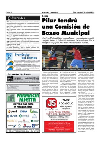 Pilar, viernes 17 de julio de 2015RESUMEN • DeportesPágina 20
 Fallecimientos Casa Ponce de León
MARIAAIDE EGUIA Q.E.P.D. 16/07/2015
GREGORIA CISNEROS Q.E.P.D. 16/07/2015
NORMALIDIAMAZZAMATI Q.E.P.D. 16/07/2015
El boxeo sigue tomando prota-
gonismo en Pilar. Esta vez, con
una propuesta novedosa, y con la
inclusión de escuelas del distrito,
se creará una Comisión Munici-
pal con el fin de crear un vínculo
más fuerte con la Federación de
Boxeo y en un futuro, crear más
instituciones.
Miriam Décima, actual fiscal
de boxeo, es una de las propul-
soras del proyecto que ya se en-
cuentra en proceso de formalizar.
“Este proyecto me lo sugirieron
hace un tiempo. Como ayudante
Boxeo
Pilar tendrá
una Comisión de
Boxeo Municipal
Farmacias de Turno
PILAR
DERQUI
DEL VISO
17/07: BASILE Av. Tomás Márquez 1213
17/07: RASPO Avenida de Mayo y San Martín
17/07: PIERESKO R. Diesel 1299
www.diarioresumen.com.ar/farmacias-de-turno-en-pilar/
de la Federación de Boxeo, me
plantearon si conocía a algún
club en el radio de Pilar para ser
delegada de ellos, le contesté que
sí con respecto a la escuela de
Villa Rosa”, señaló Décima en
diálogo con Resumen.
“Tanto la dirección de Deportes
como la Municipalidad, cuentan
con el objetivo del día de maña-
na hacer otras escuelitas donde
podamos tener un semillero de
chicos. Allí mi trabajo será ayu-
dar en lo que pueda y trasladar
todas las dudas que haya hacia
• Será con Miriam Décima como delegada y encargada de transmitir
cualquier duda a la Federación de Boxeo • En los próximos días, se
entregarán los papeles para poder finalizar con los trámites.
El proyecto, también servirá para dar a conocer la actividad y crear más escuelas en Pilar.
la Federación de Box”, añadió.
Además, manifestó: “Siempre
miré deportes, tanto con mi papá
como con mi marido, para des-
pués interiorizarme, estudiar y
apasionarme por el deporte junto
a las escuelas. En cuanto a los
golpes, todos los deportes cuen-
tan con ese riesgo, si se asustan
del boxeo deberían analizar lo
que es denominado el ‘vale todo’
no tienen protección y gente cui-
dando y observando la pelea en
todo momento”.
En cuanto a la salud de los
chicos y las medidas de seguridad
que se utilizan, la fiscal afirmó:
“Se les pide un electrocardiogra-
ma y un electroencefalograma
previo, ya que la prioridad es la
salud de los chicos. Muchos, los
dejan subir al ring a partir de los
cinco meses de entrenamiento,
algo que es insólito ya que mí-
nimo deben tener un año como
experiencia, algo que nosotros no
vamos a pasar por alto. Además,
pedimos el título a cada entrena-
dor y que esté federado".
Finalmente, sobre los últimos
detalles para poder cerrar el pro-
yecto, Décima dijo: “Realizamos
una carta donde se me convoca
como delegada, necesitamos un
presidente, vicepresidente y un
tesorero como cualquier entidad.
Se está hablando para que abran
otras escuelas, todo ello se pre-
sentará en los próximos días ante
la Federación”.
1991 – Los siete países más industrializados acuerdan en Londres
un reordenamiento de la economía con vistas al establecimiento
de “un nuevo orden mundial”.
1994 – Brasil vence a Italia en la serie de penales y conquista la
XV Copa del Mundo.
1995 – Muere Juan Manuel Fangio, quíntuple campeón mundial
de Fórmula 1.
1997 – Dimisión de los ministros de Defensa y Exteriores en Perú
contra la política autoritaria de Fujimori.
1997 – Un astronauta ruso desenchufa por error el ordenador
central de la MIR.
1998 – Yeltsin preside el entierro de la familia del zar Nicolas II
en San Petersburgo 80 años después de su ejecución.
1998 – Espectacular show de los Rolling Stones en Málaga, España.
1999 – China pone a su ejército en máxima alerta y amenaza con
invadir dos islas de Taiwan.
2008 – EnArgentina, la votación por una polémica ley de retencio-
nes termina en empate 36 a 36 en la Cámara de Senadores. Julio
Cobos vota en contra del Gobierno que representa.
Jueves Mín 15°C/Máx 26°CJueves Mín 10°C/Máx 26°CViernes Mín 2°C/Máx 16°C
Sábado Mín 10°C/Máx 17°C
Cielo parcial a algo nublado. Vientos leves a
moderados del noreste, rotando al norte.
Cielo algo a parcialmente nublado. Vientos
moderados del sector norte.
 