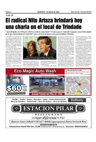 Pilar, viernes 17 de julio de 2015RESUMEN • El Diario de PilarPágina 2
A las 19
El radical Nito Artaza brindará hoy
una charla en el local de Trindade
• Será dirigida a la UCR pero abierta a toda la comunidad • “Es para que los radicales tengamos una visión amplia
de lo que está pasando en el partido”, que a nivel local apoya a tres precandidatos distintos.
“Se ha abierto una brecha porque cada uno está
militando en un sector distinto” reflexionó Marta Zunino.
“Depende de nosotros, pero también depende
mucho de la oposición”, indicó Trovatelli.
El senador nacional Eugenio
Nito Artaza brindará hoy una
charla dirigida a la Unión Cívica
Radical y abierta a toda la comu-
nidad. Será a las 19 en Tomás
Márquez 1165, local partidario
de Gustavo Trindade, dirigente
del Frente Renovador.
La visita del radical correnti-
no se da por la iniciativa de un
grupo de militantes de traer a un
dirigente “que nos desgrane un
poco el panorama que tenemos
en el partido. Él viene a hablar
de la situación de la UCR a nivel
nacional, provincial e institucio-
nal” explicó la histórica militante
Marta Zunino en diálogo con La
Mañana de Resumen (FM del
Sol 91.5).
Asimismo, Zunino aclaró que
que no hay consenso dentro de
la UCR para integrar un solo
frente. Un sector está dentro de
Cambiemos, en consonancia con
el acuerdo nacional de apoyo al
PRO, por lo que Claudia Zakhem
ocupa el tercer puesto en la lista
de Nicolás Ducoté. Otro sector,
Ra.Pa.Ca Morena, se ha plegado
al espacio que lidera Alejandro
Uriburu, como resabio del anti-
guo Frente Amplio Unen. Otra
parte por último apoyará al mas-
sista Jorge D’Onofrio.
“En ninguna de las tres listas
donde hay radicales tenemos
una cabeza radical, entonces es
muy difícil tomar definiciones”
reflexionó en este sentido Zunino,
quien dijo estar “en el medio”: “A
nivel local no tengo un posicio-
namiento definido pero sí apoyo
a Sanz porque creo que es quien
representa al partido”.
“Si se ven los proyectos del
PRO, de Stolbizer y del massismo
a nivel local son muy parecidos,
y en algunas cosas hasta idén-
ticos. Estamos todos hablando
del problema que tenemos con la
salud, con la seguridad y a nivel
educacional en Pilar” explicó a
continuación la dirigente.
Sin embargo, Zunino negó que
la presencia de Artaza en el local
de Trindade signifique un apoyo
a la candidatura de D’Onofrio a
nivel local, y prefirió enfocarse
en el partido como conjunto, al
tiempo que apostó a que la UCR
no se encuentre “desmembrada”
para las elecciones de 2017.
la charla no se brindará en el co-
mité radical porque consideran,
desde la organización de la visita,
que el centenario partido debe
apoyar institucionalmente a todos
sus candidatos, se enmarquen en
el frente que sea.
En este sentido, cabe señalar
 