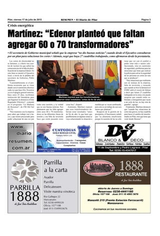 Pilar, viernes 17 de julio de 2015 RESUMEN • El Diario de Pilar Página 3
Crisis energética
Martínez: “Edenor planteó que faltan
agregar 60 o 70 transformadores”
• El secretario de Gobierno municipal señaló que la empresa “no dio buenas noticias” cuando desde el Ejecutivo consultaron
por un plan para solucionar los cortes • Además, negó que haya 27 cuadrillas trabajando, como afirmaron desde la prestataria.
Los cortes de electricidad no
se detienen, y a diario son cien-
tos de vecinos los que sufren las
consecuencias de la falta de plani-
ficación de la empresa Edenor. En
esta línea se mostró el Ejecutivo
local, a través de la palabra del
secretario de Gobierno, Pablo
Martínez.
“Lamentablemente es el pro-
blema recurrente que se viene
dando con el suministro eléctrico
cada vez que hace frío. Nosotros
ya en el apagón general anterior,
hace unos 25 días, recibimos
instrucción del Intendente para
que hagamos la denuncia al Ente
Regulador Eléctrico”, comentó
en el programa “La Mañana
de Resumen”, de FM Del Sol
(91.5).
“Nos reunimos con la empresa
para saber que trabajo van a ha-
cer y que tienen proyectado para
poder solucionar de una vez por
Martínez expresó que los transformadores
deberían estar instalados “antes de fin de año”.
medida que se vayan cambiando,
pero esto es un trabajo de casi seis
meses que plantean”.
Respecto de la gestión de la
prestataria, el funcionario señaló
que “es altamente insuficiente
porque la cuestión de luz no sólo
tiene que ver con el confort o
poder estar más o menos cale-
faccionado, sino en cuestiones
de seguridad y problemas para las
atenciones que tiene que realizar
la policía para salvar la seguridad
de las personas en cortes de ruta
que se producen”.
“Hay situaciones que realmente
son un manejo de la empresa,
falta de inversión, y recuerdo
que cuando se hizo la denuncia al
ENRE salió el vocero de Edenor
a decir que tienen 27 cuadrillas
trabajando en la zona y les puedo
asegurar que cuando están cu-
briendo y conseguimos que vayan
a un corte de luz, no hay otra de
guardia”, agregó.
Finalmente, Martínez denunció
que “cuando hay situaciones de
corte más graves, no hay cuadrilla
para hacer el cambio de transfor-
mador en Pilar, sino que tiene que
venir desde Moreno”.
todas esta cuestión, y la verdad
que no son buenas noticias. Nos
plantearon que les falta agregar
entre unos 60 o 70 transforma-
dores en las diferentes líneas de
tensión y esa falta de inversión
hace que estén pasando estas
cosas hoy”, disparó.
Asimismo, Martínez expresó
que esos transformadores de-
berían estar instalados “antes
de fin de año, lo que hace que
posiblemente en algunas zonas se
vaya solucionando la situación a
 