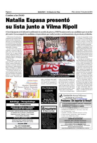 Pilar, viernes 17 de julio de 2015RESUMEN • El Diario de PilarPágina 4
Natalia Espasa presentó
su lista junto a Vilma Ripoll
Camino a las PASO
•Conelejepuestoenlolaboral,loambientalylacuestióndegénero,elMSTlocalpresentóasuscandidatosayerenunbar
del centro • Los acompañó la candidata a vicepresidente que realizó un duro cuestionamiento a la provincia y el distrito.
como el caso del transporte y el
suministro eléctrico; y la elección
por voto de jueces y comisarios.
“No puede ser que siempre le
echen la culpa al calor o al frío y
ellos no hace un mea culpa de las
inversiones que no hacen”, señaló
Espasa sobre el tema Edenor.
Anivel local, la dirigente apun-
tó contra la inseguridad, la falta
de viviendas y la contaminación,
y apostó a construir más refugios
para las mujeres víctimas de
violencia de género así como un
hospital veterinario municipal.
Espasa fue acompañada por la
candidata a vicepresidente, y tam-
bién a la gobernación bonaerense,
Vilma Ripoll. “Natalia es una lu-
chadora de reconocida trayectoria
por los derechos humanos, por su
historia de vida personal y por los
derechos de las mujeres”, afirmó
sobre su referente local.
“Las rutas son un desastre, no
hay obras hídricas por las inunda-
ciones, el agua está contaminada,
la luz se corta, los hospitales y la
escuelas también son un desastre,
es invivible la provincia en estas
condiciones y encima no hay tra-
bajo”, enumeró la compañera de
fórmula deAlejandro Bodart. “Es
una provincia rica con un pueblo
pobre y un Estado quebrado”,
definió a continuación, al tiempo
que apostó al desarrollo de la
industria como clave económica.
Al ser consultada sobre su
perspectiva sobre nuestro distrito,
en el que ya ha estado en varias
oportunidades, Ripoll apuntó que
“cortan la luz, los barrios tienen
el agua contaminada, faltan vi-
viendas, la zona industrial es un
dibujo y ni hablar del tema de la
violencia de género”.
Redacción y dirección: San Martín
128 – Pilar - Buenos Aires.
Impreso en talleres propios en San
Martín 128 - Pilar - Buenos Aires.
Tel. 0230-4430868
www.diarioresumen.com.ar
redaccion@diarioresumen.com.ar
Propietario: Augusto Zamarripa
Director: Augusto Zamarripa
Codirector: Matías Zamarripa
Fundado el 1ª de marzo de 1961
Registro propiedad Intelectual
5159743
MATERIALES
LUJAN
• Cemento $84.- x bolsa
• Arena m3 x Camión $270.-
• Piedra m3 X Camión $720.-
• Ladrillo hueco 1º calidad
12x18x33 $6.500.- el millar.
Nextel: 233*138
Tel.: 0348-4477360
Cel.: 011-15-3539-8708
“Derechos para todos y privilegios para nadie”, el lema de la campaña.
Tel.: 011-15-6445-8081
Sábado y domingo atiende en Luján
Consulta $200
De la Coca Cola 3 cuadras a la derecha
NUEVO HORARIO: Lunes de 9 a 15 hs.
EN PILAR LAMADRID 1571
¡¡¡Atracción y unión de parejas en horas, indestructibles!!!
La solución está a tu alcance. Armonización.
Impotencia sexual. Negocios. Casas. Campos.
Con sus datos y foto basta.
UNION DE PAREJAS AL INSTANTE
¡¡¡TRABAJOS MUY FUERTES!!!
Tarot – Predicciones
Astrólogo – Parapsicólogo
El Movimiento Socialista de los
TrabajadoresqueencabezaNatalia
Espasa presentó oficialmente su
lista ayer en el bar Planeta Fluo.
Con la presencia de Vilma Ripoll,
los ejes de la campaña están pues-
tos en las problemáticas laborales,
ambientales y de género.
La lista lleva como primer
candidato a concejal a Jorge Go-
rosito, que viene de las filas de
Proyecto Sur. Le siguen Sandra
Lucero, militante de Juntas y a la
Izquierda; Marcela Leguizamón,
de Manuel Alberti, y la derquina
Roxana Álvarez.
“Estamos dando la pelea para
pasar las PASO y poder estar en
octubre, estamos fortalecidos, lo
notamos en nuestras caminatas
por los barrios”, señaló la precan-
didata a intendente a La Mañana
de Resumen (FM del Sol 91.5).
La principal propuesta de la
Nueva Izquierda es que los polí-
ticos sean atendidos en hospitales
públicos y sus hijos asistan a la
escuela estatal: “Derechos para
todos y privilegios para nadie”.
Además apuntan a estatizar,
con control de trabajadores y
usuarios, concesiones privadas,
 