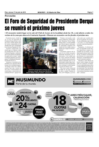 Pilar, viernes 17 de julio de 2015 RESUMEN • El Diario de Pilar Página 7
El próximo jueves, desde las
18, el Foro de Seguridad de
Presidente Derqui llevará a cabo
una nueva reunión abierta para
los vecinos comprendidos en las
jurisdicciones que corresponden
a la Comisaría Segunda de Pilar.
“Estamos organizando una
reunión que va a abarcar a todas
las jurisdicciones de lo que es la
Comisaría Segunda, y esperamos
que la convocatoria sea importan-
te a partir de los vecinos”, señaló
el referente Eduardo Curti al pro-
grama “La Mañana de Resumen”,
de FM Del Sol (91.5).
Asimismo, el encuentro se de-
sarrollará en la sede del Club de
Leones de la localidad derquina.
“En Derqui centro fue la última
reunión, hace más o menos un
mes, pura y exclusivamente con
comerciantes, a solicitud del sub-
comisario Olivieri”, agregó Curti.
Prevención
El Foro de Seguridad de Presidente Derqui
se reunirá el próximo jueves
• El encuentro tendrá lugar en la sede del Club de Leones de la localidad, desde las 18, y está abierto a todos los
vecinos de la zona que abarca la Comisaría Segunda • Planean un encuentro con los fiscales el próximo mes.
“Estamos convocando a todo
lo que es Manzone,Astolfi, Santa
Ana, Monterrey, Rivera Villate,
Derqui centro, y es muy probable
que a fines de agosto o principios
de septiembre tengamos una
reunión del foro donde vamos a
intentar que vengan los fiscales”,
adelantó.
Consultado respecto del al-
cance de ese último encuentro
mantenido únicamente con co-
merciantes, Curti señaló que
en el área comercial de Derqui
“nos solicitaron mayor presencia
policial caminando, que va a ser
solucionado cuando salga el per-
sonal de la escuela. Esas personas
van a venir puar y exclusivamente
a recorrer los barrios a pie”.
“Hoy decir centro comercial
es hablar de una gran cantidad
de calles y cuadras. Tenemos en
Toro, en El Triángulo, y ya no es
como antes que se podía decir
que era la estación. Eso creció, y
es una problemática para cubrir
a esa zona y se está haciendo
con todo el personal disponible”,
argumentó.
Finalmente, el referente del
Foro de Seguridad rescató bue-
nas impresiones respecto del
resultado de esa reunión, ya que
desde aquel entonces hasta el día
de hoy, el número de denuncias
provenientes de comerciantes
disminuyó considerablemente a
raíz de la presencia policial.
“Sacando el tema Macías no
hemos tenido ninguna novedad
sobre los comercios en Derqui.
Eso nos sorprendió porque nunca
se había hablado del secuestro de
un comerciante. Pero más allá de
eso no tenemos denuncias como
si las teníamos hasta hace un mes
atrás”, concluyó.
“Estamos convocando a todo lo que es
Manzone, Astolfi, Santa Ana, Monterrey,
Rivera Villate y Derqui centro”, expresó Curti.
 