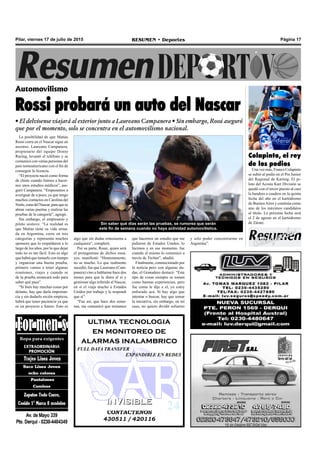 CONTACTENOS
430511 / 420116
INVISIBLEINVISIBLE
ultima tecnologia
en monitoreo de
alarmas inalambrico
FULL DATA TRANSFER
EXPANDIBLE EN REDES
Pilar, viernes 17 de julio de 2015 RESUMEN • Deportes Página 17
Automovilismo
Rossi probará un auto del Nascar
• El delvisense viajará al exterior junto a Laureano Campanera • Sin embargo, Rossi aseguró
que por el momento, solo se concentra en el automovilismo nacional.
La posibilidad de que Matías
Rossi corra en el Nascar sigue en
ascenso. Laureano Campanera,
propietario del equipo Donto
Racing, levantó el teléfono y se
comunicó con varias personas del
país norteamericano con el fin de
conseguir la licencia.
“El proyecto nació como forma
de chiste cuando fuimos a hacer-
nos unos estudios médicos”, ase-
guró Campanera. “Empezamos a
averiguar de a poco, ya que tengo
muchos contactos en Carolina del
Norte,cunadelNascar,paraquese
abran varias puertas y realizar las
pruebas de la categoría”, agregó.
Sin embargo, el empresario y
piloto sostuvo: “La realidad es
que Matías tiene su vida arma-
da en Argentina, corre en tres
categorías y representa muchos
sponsors que lo respaldaron a lo
largo de los años, por lo que dejar
todo no es tan fácil. Esto es algo
que habrá que tomarlo con tiempo
y organizar una buena prueba,
primero vamos a tener algunas
reuniones, viajes y cuando se
de la prueba arrancará todo para
saber qué pasa”.
“Si bien hay muchas cosas por
delante, hay que darle importan-
cia y sin dudarlo recién empieza,
habrá que tener paciencia ya que
es un proyecto a futuro. Esto es
Sin saber qué días serán las pruebas, se rumorea que serán
este fin de semana cuando no haya actividad automovilística.
algo que sin dudas entusiasma a
cualquiera”, completó.
Por su parte, Rossi, quien será
el protagonista de dichos ensa-
yos, manifestó: “Honestamente,
no se mucho. Lo que realmente
sucedió, fue que Laureano (Cam-
panera) vino a hablarme hace dos
meses para que le diera el sí y
gestionar algo referido al Nascar,
en sí el viaja mucho a Estados
Unidos por trabajo y le respondí
que sí”.
“Fue así, que hace dos sema-
nas, me comunicó que teníamos
que hacernos un estudio que me
pidieron de Estados Unidos, lo
hicimos y en ese momento, fue
cuando el mismo lo comunicó a
través de Twitter”, añadió.
Finalmente, conmocionado por
la noticia pero con algunas du-
das, el Granadero destacó: “Este
tipo de cosas siempre se toman
como buenas experiencias, pero
fue como le dije a el, yo estoy
enfocado acá. Si hay algo que
intentar o buscar, hay que tomar
la iniciativa, sin embargo, en mi
caso, no quiero dividir esfuerzo
y solo poder concentrarme en
Argentina”.
Colapinto, el rey
de los podios
Una vez más, Franco Colapinto
se subió al podio en el Pre Junior
del Regional de Karting. El pi-
loto del Acosta Kart División se
quedó con el tercer puesto al caer
la bandera a cuadros en la quinta
fecha del año en el kartódromo
de BuenosAires y continúa como
uno de los máximos candidatos
al título. La próxima fecha será
el 2 de agosto en el kartódromo
de Zárate.
 