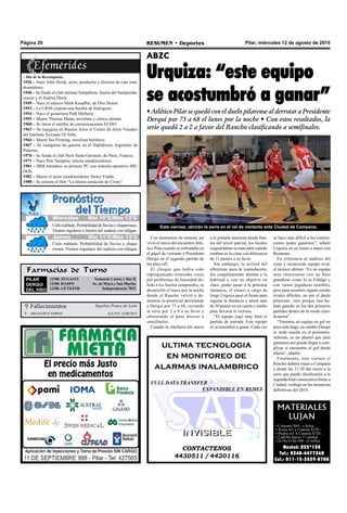 Pilar, miércoles 12 de agosto de 2015RESUMEN • DeportesPágina 20
Con momentos de tensión, así
vivió el inicio del encuentroAtlé-
tico Pilar cuando se enfrentaba en
el papel de visitante a Presidente
Derqui en el segundo partido de
los play-off.
El choque que había sido
reprogramado reiteradas veces
por problemas de humedad de-
bido a los fuertes temporales, se
desarrolló el lunes por la noche
donde el Rancho volvió a de-
mostrar su potencial derrotando
a Derqui por 73 a 68, cerrando
la serie por 2 a 0 a su favor y
obteniendo el pase directo a
semifinales.
Cuando la chicharra dio inicio
ABZC
Urquiza: “este equipo
se acostumbró a ganar”
• Atlético Pilar se quedó con el duelo pilarense al derrotar a Presidente
Derqui por 73 a 68 el lunes por la noche • Con estos resultados, la
serie quedó 2 a 0 a favor del Rancho clasificando a semifinales.
a la jornada nocturna desde fina-
les del tercer parcial, los locales
resguardaban su marcador cuando
estaban en la cima con diferencia
de 11 puntos a su favor.
Sin embargo, la actitud del
albirrrojo para la reanudación,
fue completamente distinta a la
habitual y con un objetivo en
claro, poder pasar a la próxima
instancia, el elenco a cargo de
Jorge Urquiza pasó al frente para
regular la distancia y anotó más
de 30 puntos en un cuarto y medio
para llevarse la victoria.
“El equipo jugó muy bien el
partido de entrada. Este equipo
se acostumbró a ganar. Cada vez
 Fallecimientos
 ARNALDO CAMPOS Q.E.P.D. 12/08/2015
Sepelios Ponce de León
CONTACTENOS
4430511 / 4420116
INVISIBLEINVISIBLE
ultima tecnologia
en monitoreo de
alarmas inalambrico
FULL DATA TRANSFER
EXPANDIBLE EN REDES
Farmacias de Turno
PILAR
DERQUI
DEL VISO
12/08: ZUGASTI Venancio Castro y Río II
12/08: RASPO Av. de Mayo y San Martín
12/08: GUTKIND Independencia 7032
se hace más difícil a los contrin-
cantes poder ganarnos”, señaló
Urquiza en un mano a mano con
Resumen.
En referencia al análisis del
viejo y reconocido equipo rival,
el técnico afirmó: “Es un equipo
muy interesante con un base
grandioso como lo es Fidalgo y
con varios jugadores temibles,
pero para nosotros siguen siendo
rivales difíciles, no por el duelo
pilarense, sino porque nos ha-
bían ganado en los dos primeros
partidos dentro de la ronda clasi-
ficatoria”.
“Tenemos un equipo en gol un
poco más largo, en cambio Derqui
se mide mucho en el perímetro.
Además, es un plantel que para
ganarnos nos puede llegar a com-
plicar si encuentra el gol desde
afuera”, añadió.
Finalmente, este viernes el
Rancho deberá viajar a Campana
y desde las 21:30 dar inicio a la
serie que puede clasificarlos a la
segunda final consecutiva frente a
Ciudad, verdugo en las instancias
definitivas del 2014.
MATERIALES
LUJAN
• Cemento $84.- x bolsa
• Arena m3 x Camión $270.-
• Piedra m3 X Camión $720.-
• Ladrillo hueco 1º calidad
12x18x33 $6.500.- el millar.
Nextel: 233*138
Tel.: 0348-4477360
Cel.: 011-15-3539-8708
– Día de la Reconquista.
1926 – Nace John Derek, actor, productor y director de cine esta-
dounidense.
1946 – Se funda el club italiano Sampdoria, fusión del Sampierda-
renese y el Andrea Doria.
1949 – Nace el músico Mark Knopfler, de Dire Straits.
1953 – La URSS explota una bomba de hidrógeno.
1954 – Nace el guitarrista Path Metheny.
1955 – Muere Thomas Mann, novelista y crítico alemán.
1960 – Se lanza el satélite de comunicaciones ECHO.
1963 – Se inaugura en Buenos Aires el Centro de Artes Visuales
del Instituto Torcuato Di Tella.
1964 – Muere Ian Fleming, novelista británico.
1967 – Se inauguran las gateras en el Hipódromo Argentino de
Palermo.
1970 – Se funda el club París Saint-Germain, de París, Francia.
1971 – Nace Pete Sampras, tenista estadounidense.
1981 – IBM introduce su primera PC con sistema operativo MS-
DOS.
1982 – Muere el actor estadounidense Henry Fonda.
1988 – Se estrena el film “La última tentación de Cristo”.
Este viernes, abrirán la serie en el rol de visitante ante Ciudad de Campana.
Jueves Mín 15°C/Máx 26°CJueves Mín 15°C/Máx 26°CMiércoles Mín 10°C/Máx 13°C
Jueves Mín 11°C/Máx 13°C
Cielonublado.Probabilidaddelluviasychaparrones.
Vientos regulares o fuertes del sudeste con ráfagas.
Cielo nublado. Probabilidad de lluvias y chapa-
rrones. Vientos regulares del sudeste con ráfagas.
 