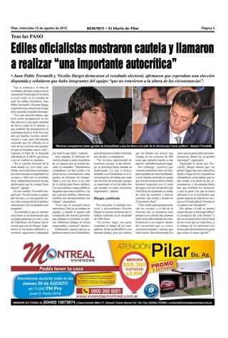 Pilar, miércoles 12 de agosto de 2015 RESUMEN • El Diario de Pilar Página 3
Tras la sorpresa y la falta de
resultados oficiales respecto de la
interna del Frente para la Victoria
a nivel local, en la jornada de
ayer los ediles oficialistas Juan
Pablo Trovatelli y Nicolás Darget
expresaron sus sensaciones luego
de lo ocurrido el pasado domingo.
“Fue una elección atípica, que
tuvo como protagonista en los
días previos a una gran cantidad
de lluvia caída en el distrito, y
que también fue protagonista en
la jornada electiva. Esto hizo que
aún así muchos vecinos concu-
rrieran a votar, pero obviamente
entiendo que ha influido en el
voto de los sectores más popula-
res que se trasladan a pie a votar”,
expresó el líder de la bancada
oficialista en el HCD, que busca
a su vez reeditar su mandato.
“En el circuito electoral de la
zona donde yo vivo estoy con-
forme con la elección en términos
de cómo nos han acompañado los
vecinos y feliz por el resultado
final, independientemente de que
preferíamos que la ventaja fuese
mayor”, agregó.
En este sentido, Trovatelli ase-
guró que “las elecciones se ganan
por un voto, y a veces quienes tie-
nen otra concepción de la política
subestiman a las localidades más
pequeñas”.
“La realidad es que en muchas
elecciones se ha demostrado que
se puede ganar por un voto, y uno
de Villa Rosa o de Fátima vale lo
mismo que uno de Derqui. Espe-
ramos el escrutinio definitivo, y
mientras seguiremos trabajando
Tras las PASO
Ediles oficialistas mostraron cautela y llamaron
a realizar “una importante autocrítica”
• Juan Pablo Trovatelli y Nicolás Darget destacaron el resultado electoral, afirmaron que esperaban una elección
disputada y señalaron que hubo integrantes del equipo “que no estuvieron a la altura de las circunstancias”.
por todo lo que falta”, expresó.
Acto seguido, el referente ofi-
cialista disparó contra miembros
de su espacio por su actitud du-
rante la campaña. “Muchísimos
compañeros no han estado a la
altura de las circunstancias, están
gordos en términos de tranqui-
lidad y eso los lleva a no salir
de la oficina para hacer política.
Los que tenemos cargos públicos
llegamos para hacer política y no
por concurso público. Queremos
retribuir ese reconocimiento con
trabajo”, puntualizó.
“Creo que es necesario hacer
autocrítica. Esto es un trabajo en
equipo, y cuando el equipo está
compuesto por muchas personas
que trabajan el resultado es ópti-
mo. Debemos trabajar en forma
responsable y continua”, deslizó.
Finalmente, expresó que no se
pudieron reunir con el Intendente,
pero destacaron la labor realizada
por fiscales y compañeros.
“No tuvimos oportunidad de
reunirnos porque el día domin-
go se prolongó hasta entrada la
madrugada. Lo que si hemos
hablado con el Intendente es el re-
conocimiento al trabajo que cada
uno de ellos ha realizado, porque
es importante el rol de todos los
que ayudan en estas elecciones
importantes”, añadió.
Darget, conforme
Por otra parte, el también con-
cejal y precandidato Nicolás
Darget se mostró conforme por el
trabajo realizado en la localidad
de Villa Rosa.
“En primer lugar, nos pone
contentos el trabajo de los com-
pañeros. Si fue un día difícil y con
bastante trabajo, pero los conteos
que ha habido nos dieron una
ventaja en los comicios de 400
votos que sumaron mucho a esta
interna”, defendió en primer lugar.
Sin embargo, justificó que
“nuestro pronóstico iba a ser bas-
tante ajustado en otras localidades
y en la nuestra, teniendo en cuenta
que fue una semana difícil. Había
bastante inquietud con el tema
del agua y no nos olvidemos que
Villa Rosa ha ampliado el caudal
de votos de countries y barrios
cerrados, que incide y mucho en
el escrutinio final”.
“Uno habla permanentemente
con los vecinos, y el día de la
elección uno se encuentra todo
porque en un mismo día estamos
todos en la calle tratando de votar.
Pertenezco a un espacio dentro
del zuccarismo que es crítico
constructivamente y piensa que
falta mucho. Han demostrado los
votos que la gente pide una trans-
formación dentro de la gestión
municipal”, argumentó.
Siguiendo lo dicho por Tro-
vatelli, Darget afirmó que “en
primer lugar, hay una autocrítica
desde el lugar de los compañeros
trabajadores municipales que no
han estado a la altura de las cir-
cunstancias, y obviamente ahora
hay que redoblar los esfuerzos
y que la gente vea que la única
alternativa en el peronismo que
pueda mejorar la vida de los veci-
nos es el Frente para laVictoria en
el espacio del Intendente”.
Por último, el edil se mostró
seguro de que el domingo influyó
la existencia del voto bronca “y
por eso la autocrítica a nivel local
de las cosas que no están bien, y
el trabajo de los próximos tres
meses para demostrarle a la gente
que somos la mejor opción”.
“Muchos compañeros están gordos de tranquilidad y eso los lleva a no salir de la oficina para hacer política”, disparó Trovatelli.
 