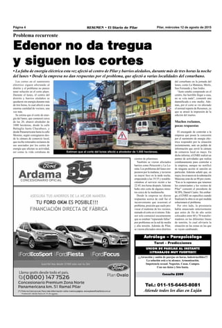 Pilar, miércoles 12 de agosto de 2015RESUMEN • El Diario de PilarPágina 4
Tel.: 011-15-6445-8081
Atiende todos los días en Luján
Consulta $200
¡¡¡Atracción y unión de parejas en horas, indestructibles!!!
La solución está a tu alcance. Armonización.
Impotencia sexual. Negocios. Casas. Campos.
Con sus datos y foto basta.
UNION DE PAREJAS AL INSTANTE
¡¡¡TRABAJOS MUY FUERTES!!!
Tarot – Predicciones
Astrólogo – Parapsicólogo
Problema recurrente
Edenor no da tregua
y siguen los cortes
• La falta de energía eléctrica esta vez afectó al centro de Pilar y barrios aledaños, durante más de tres horas la noche
del lunes • Desde la empresa no dan respuestas por el problema, que afectó a varias localidades del conurbano.
cientos de pilarenses.
También se vieron afectados
barrios como Peruzzotti y La Lo-
mita. Los problemas del lunes em-
pezaron por la mañana, y tuvieron
su mayor foco en la tarde noche,
empezando a las 19:35 y restable-
ciéndose el servicio recién a las
22:45, tres horas después.Además
hubo otro corte de algunos minu-
tos cerca de la medianoche.
Desde la empresa no dieron
respuestas acerca de cuál fue el
inconveniente que ocasionó el
problema, posición que suele pro-
vocar el malestar de los vecinos,
sumado al corte en sí mismo. Ede-
nor solo comunicó escuetamente
que se estaban “reparando fallas”
por problemas en la red de media
y alta tensión. Además de Pilar,
se vieron afectados otros distritos
del conurbano en la jornada del
lunes, como La Matanza, Merlo,
San Fernando y San Isidro.
“Justo estaba comprando en el
centro, fue horrible llegar a casa,
no se veía nada”, comentó una
damnificada a este medio. Ade-
más, por el corte se vio afectado
el normal reparto de Resumen, ya
que se atrasó la impresión de la
edición del martes.
Muchos reclamos,
pocas respuestas
El encargado de controlar a la
empresa que posee la concesión
por el suministro de energía eléc-
trica respondió por la situación
recientemente, ante un pedido de
información que envió la cámara
de comercio local en mayo. En
dicho informe, el ENRE realizó un
punteo de actividades que realiza
cotidianamente para controlar a
la empresa, aunque no notificó
de ninguna acción ni sanción en
particular. Además señaló que, en
mayo,losavancesenlasubestación
Manzone eran de un 90 por ciento.
“Esa es la esperanza que tenemos
los comerciantes y los vecinos de
Pilar” comentó el presidente de
SCIPA, Daniel Castro. Sin embar-
go, el ENRE no especifica cuando
finalizará la obra ni en qué medida
solucionará el problema.
Por otro lado, la prestataria
había anunciado anteriormente
que antes de fin de año serán
colocados entre 60 y 70 transfor-
madores en las diferentes líneas
de tensión, lo cual aliviaría la
situación en las zonas en las que
se vayan cambiando.
Los cortes en el suministro
eléctrico siguen afectando al
distrito y el problema no parece
tener solución en el corto plazo.
Durante el lunes, el centro del
distrito y barrios aledaños se
quedaron sin energía durante más
de tres horas, lo cual afectó a una
enorme cantidad de vecinos, una
vez más.
Se estima que el corte de ener-
gía del lunes, que comenzó cerca
de las 20, abarcó alrededor de
1000 hectáreas, desde la calle
Battaglia hasta Chacabuco, y
desde Panamericana hasta la calle
Moreno, según consignaron des-
de la cámara de comercio local,
que recibe reiterados reclamos de
sus asociados por los cortes de
energía que afectan su actividad,
así como la vida cotidiana de Estiman que el corte del lunes afectó a alrededor de 1.000 hectáreas.
 