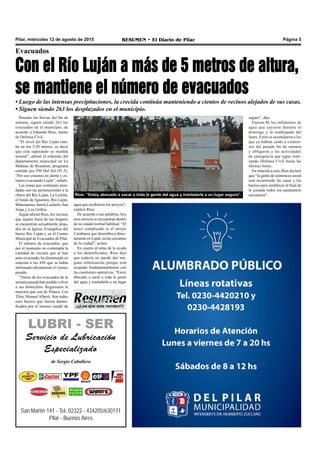 Pilar, miércoles 12 de agosto de 2015 RESUMEN • El Diario de Pilar Página 5
Pasadas las lluvias del fin de
semana, siguen siendo 263 los
evacuados en el municipio, de
acuerdo a Eduardo Ríos, titular
de Defensa Civil.
“El nivel del Río Luján esta-
ba en los 5,20 metros, es decir
que está superando su medida
normal”, afirmó el referente del
departamento municipal en La
Mañana de Resumen, programa
emitido por FM Del Sol (91.5).
“Por eso estamos en alerta y es-
tamos evacuando Luján”, señaló.
Las zonas que continúan inun-
dadas son las pertenecientes a la
ribera del Río Luján, La Lomita,
el fondo de Agustoni, Río Luján,
Manzanares, barrio Luchetti, San
Jorge y Los Grillos.
Según afirmó Ríos, los vecinos
que siguen fuera de sus hogares
se encuentran actualmente aloja-
dos en la Iglesia Evangélica del
barrio Río Luján y en el Centro
Municipal de Evacuados de Pilar.
El número de evacuados, que
por el momento no contempla la
cantidad de vecinos que se han
auto-evacuado, ha disminuido en
relación a los 458 que se había
informado oficialmente el viernes
pasado.
“Varios de los evacuados de la
semana pasada han podido volver
a sus domicilios. Regresaron la
mayoría que son de Pinazo, Los
Tilos, Manuel Alberti. Son todos
esos barrios que fueron damni-
ficados por el intenso caudal de
Evacuados
Con el Río Luján a más de 5 metros de altura,
se mantiene el número de evacuados
• Luego de las intensas precipitaciones, la crecida continúa manteniendo a cientos de vecinos alejados de sus casas.
• Siguen siendo 263 los desplazados en el municipio.
agua que recibieron los arroyos”,
explicó Ríos.
De acuerdo a sus palabras, hoy
esos arroyos se encuentran dentro
de su caudal normal habitual. “El
único complicado es el arroyo
Carabassa que desemboca direc-
tamente en Luján, en las cercanías
de la ciudad”, aclaró.
En cuanto al tema de la ayuda
a los damnificados, Ríos dijo
que todavía no puede dar nin-
guna información porque está
ocupado fundamentalmente con
las cuestiones operativas. “Estoy
abocado a sacar a toda la gente
del agua y trasladarla a un lugar
seguro”, dijo.
Fueron 86 los milímetros de
agua que cayeron durante el
domingo y la madrugada del
lunes. Estos se acumularon a los
que ya habían caído a comien-
zos del pasado fin de semana
y obligaron a las actividades
de emergencia que sigue reali-
zando Defensa Civil hasta las
últimas horas.
En relación a esto, Ríos declaró
que “la gente de asistencia social
está recorriendo las casas y los
barrios para establecer al final de
la jornada todos los parámetros
necesarios”.Ríos: “Estoy abocado a sacar a toda la gente del agua y trasladarla a un lugar seguro”.
San Martín 141 - Tel. 02322 - 434205/630171
Pilar - Buenos Aires
LUBRI - SER
Servicio de Lubricación
Especializado
de Sergio Caballero
¡¡¡Los que más venden!!!
 